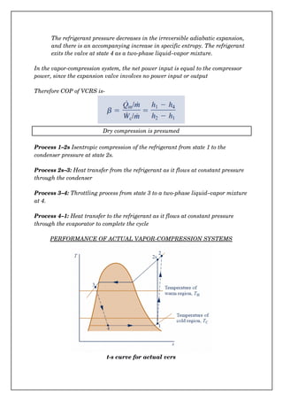 The refrigerant pressure decreases in the irreversible adiabatic expansion, 
and there is an accompanying increase in specific entropy. The refrigerant 
exits the valve at state 4 as a two­phase liquid–vapor mixture.
In the vapor­compression system, the net power input is equal to the compressor 
power, since the expansion valve involves no power input or output
  
Therefore COP of VCRS is­
Dry compression is presumed
Process 1–2s Isentropic compression of the refrigerant from state 1 to the 
condenser pressure at state 2s.
Process 2s–3: Heat transfer from the refrigerant as it flows at constant pressure 
through the condenser
Process 3–4: Throttling process from state 3 to a two­phase liquid–vapor mixture
at 4.
Process 4–1: Heat transfer to the refrigerant as it flows at constant pressure 
through the evaporator to complete the cycle
PERFORMANCE OF ACTUAL VAPOR­COMPRESSION SYSTEMS
t­s curve for actual vcrs
 