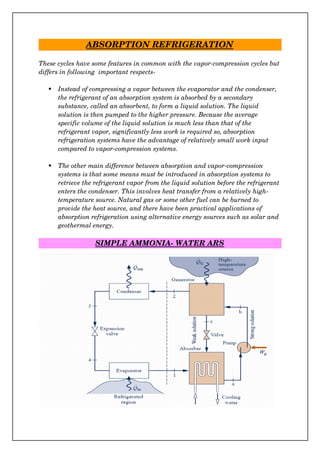 ABSORPTION REFRIGERATION
These cycles have some features in common with the vapor­compression cycles but
differs in following  important respects­
 Instead of compressing a vapor between the evaporator and the condenser, 
the refrigerant of an absorption system is absorbed by a secondary 
substance, called an absorbent, to form a liquid solution. The liquid 
solution is then pumped to the higher pressure. Because the average 
specific volume of the liquid solution is much less than that of the 
refrigerant vapor, significantly less work is required so, absorption 
refrigeration systems have the advantage of relatively small work input 
compared to vapor­compression systems. 
 The other main difference between absorption and vapor­compression 
systems is that some means must be introduced in absorption systems to 
retrieve the refrigerant vapor from the liquid solution before the refrigerant
enters the condenser. This involves heat transfer from a relatively high­
temperature source. Natural gas or some other fuel can be burned to 
provide the heat source, and there have been practical applications of 
absorption refrigeration using alternative energy sources such as solar and
geothermal energy.
SIMPLE AMMONIA­ WATER ARS
 