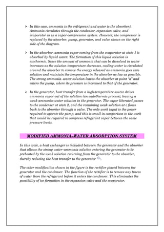  In this case, ammonia is the refrigerant and water is the absorbent. 
Ammonia circulates through the condenser, expansion valve, and 
evaporator as in a vapor­compression system. However, the compressor is 
replaced by the absorber, pump, generator, and valve shown on the right 
side of the diagram. 
 In the absorber, ammonia vapor coming from the evaporator at state 1 is 
absorbed by liquid water. The formation of this liquid solution is 
exothermic. Since the amount of ammonia that can be dissolved in water 
increases as the solution temperature decreases, cooling water is circulated 
around the absorber to remove the energy released as ammonia goes into 
solution and maintain the temperature in the absorber as low as possible. 
The strong ammonia–water solution leaves the absorber at point “a” and 
enters the pump, where its pressure is increased to that of the generator.
 In the generator, heat transfer from a high­temperature source drives 
ammonia vapor out of the solution (an endothermic process), leaving a 
weak ammonia–water solution in the generator. The vapor liberated passes
to the condenser at state 2, and the remaining weak solution at c flows 
back to the absorber through a valve. The only work input is the power 
required to operate the pump, and this is small in comparison to the work 
that would be required to compress refrigerant vapor between the same 
pressure levels.
MODIFIED AMMONIA–WATER ABSORPTION SYSTEM
In this cycle, a heat exchanger is included between the generator and the absorber
that allows the strong water–ammonia solution entering the generator to be 
preheated by the weak solution returning from the generator to the absorber, 
thereby reducing the heat transfer to the generator  .
The other modification shown in the figure is the rectifier placed between the 
generator and the condenser. The function of the rectifier is to remove any traces 
of water from the refrigerant before it enters the condenser. This eliminates the 
possibility of ice formation in the expansion valve and the evaporator.
 