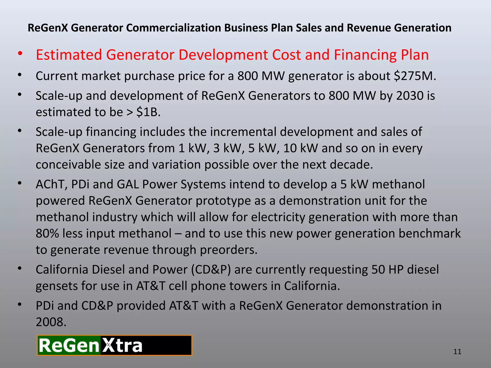 • Estimated Generator Development Cost and Financing Plan
• Current market purchase price for a 800 MW generator is about $275M.
• Scale-up and development of ReGenX Generators to 800 MW by 2030 is
estimated to be > $1B.
• Scale-up financing includes the incremental development and sales of
ReGenX Generators from 1 kW, 3 kW, 5 kW, 10 kW and so on in every
conceivable size and variation possible over the next decade.
• AChT, PDi and GAL Power Systems intend to develop a 5 kW methanol
powered ReGenX Generator prototype as a demonstration unit for the
methanol industry which will allow for electricity generation with more than
80% less input methanol – and to use this new power generation benchmark
to generate revenue through preorders.
• California Diesel and Power (CD&P) are currently requesting 50 HP diesel
gensets for use in AT&T cell phone towers in California.
• PDi and CD&P provided AT&T with a ReGenX Generator demonstration in
2008.
ReGenX Generator Commercialization Business Plan Sales and Revenue Generation
11
 