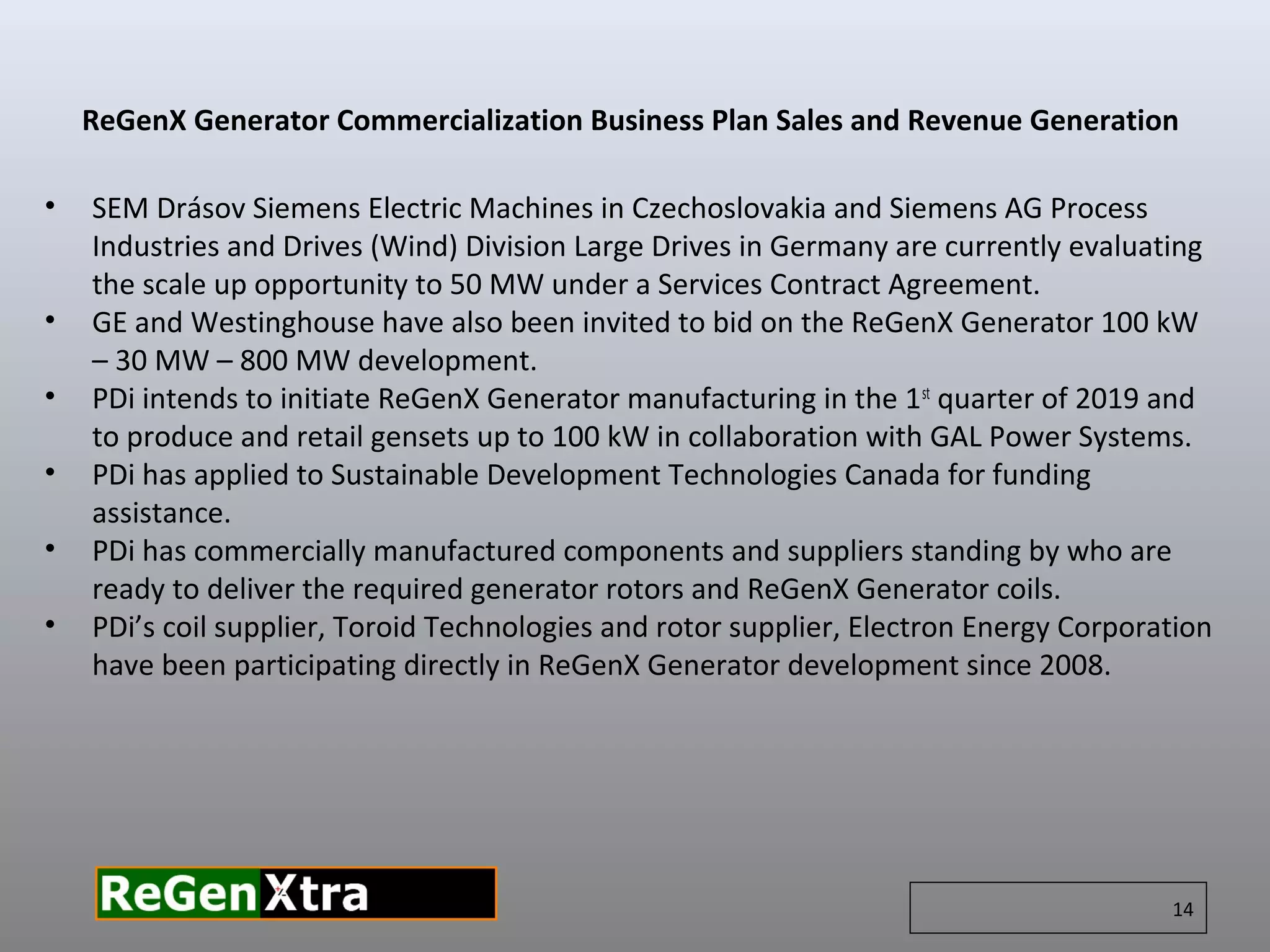 • SEM Drásov Siemens Electric Machines in Czechoslovakia and Siemens AG Process
Industries and Drives (Wind) Division Large Drives in Germany are currently evaluating
the scale up opportunity to 50 MW under a Services Contract Agreement.
• GE and Westinghouse have also been invited to bid on the ReGenX Generator 100 kW
– 30 MW – 800 MW development.
• PDi intends to initiate ReGenX Generator manufacturing in the 1st
quarter of 2019 and
to produce and retail gensets up to 100 kW in collaboration with GAL Power Systems.
• PDi has applied to Sustainable Development Technologies Canada for funding
assistance.
• PDi has commercially manufactured components and suppliers standing by who are
ready to deliver the required generator rotors and ReGenX Generator coils.
• PDi’s coil supplier, Toroid Technologies and rotor supplier, Electron Energy Corporation
have been participating directly in ReGenX Generator development since 2008.
ReGenX Generator Commercialization Business Plan Sales and Revenue Generation
14
 