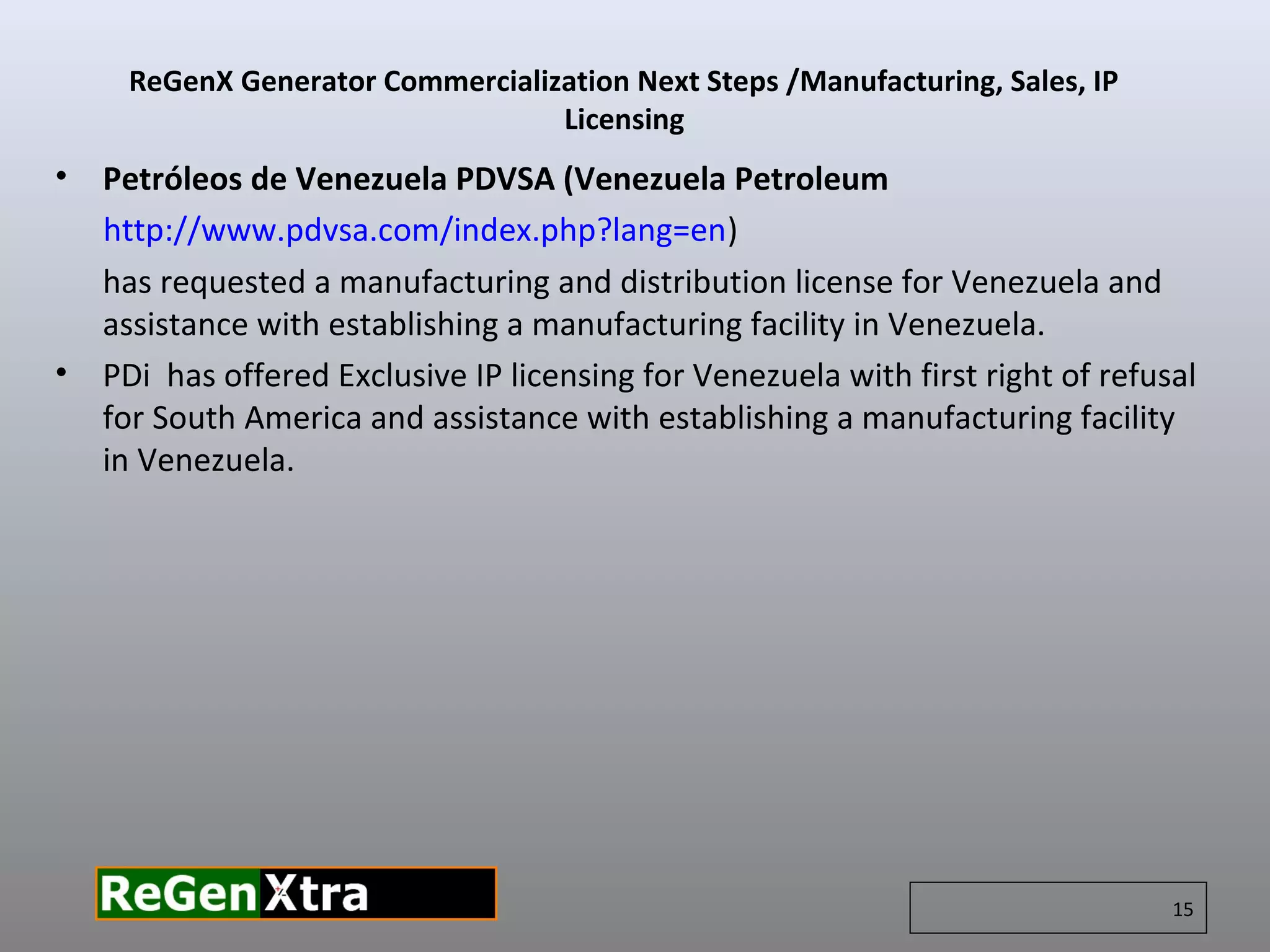 • Petróleos de Venezuela PDVSA (Venezuela Petroleum
http://www.pdvsa.com/index.php?lang=en)
has requested a manufacturing and distribution license for Venezuela and
assistance with establishing a manufacturing facility in Venezuela.
• PDi has offered Exclusive IP licensing for Venezuela with first right of refusal
for South America and assistance with establishing a manufacturing facility
in Venezuela.
ReGenX Generator Commercialization Next Steps /Manufacturing, Sales, IP
Licensing
15
 