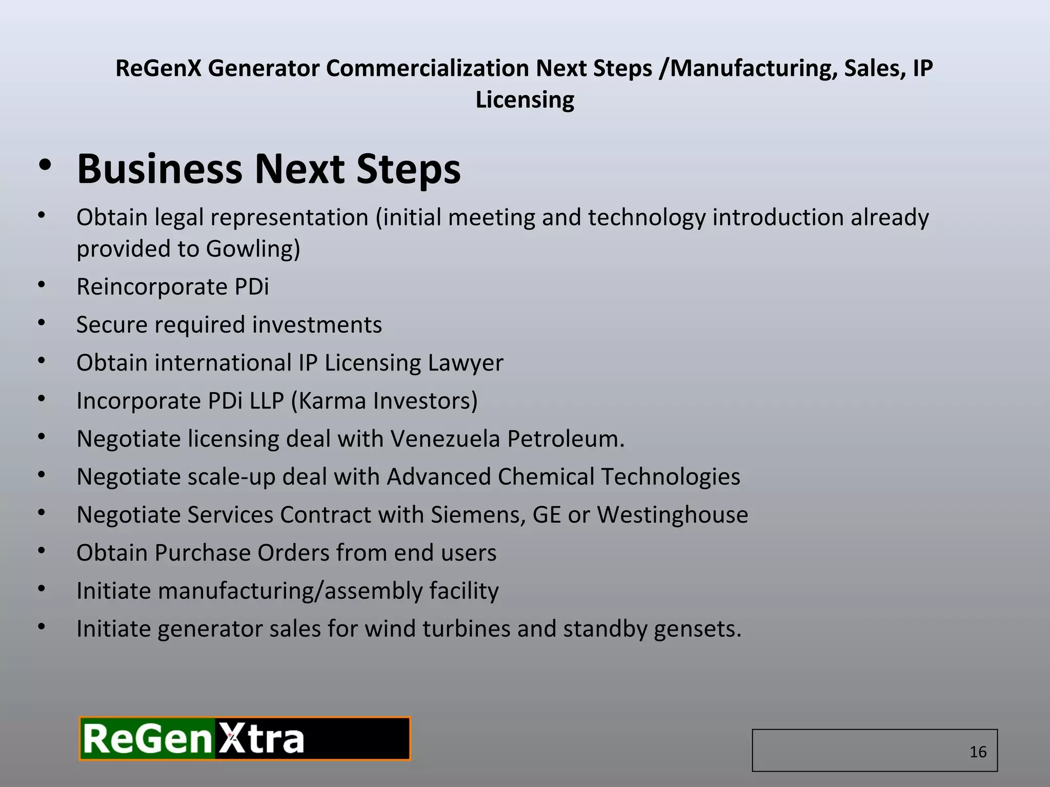 • Business Next Steps
• Obtain legal representation (initial meeting and technology introduction already
provided to Gowling)
• Reincorporate PDi
• Secure required investments
• Obtain international IP Licensing Lawyer
• Incorporate PDi LLP (Karma Investors)
• Negotiate licensing deal with Venezuela Petroleum.
• Negotiate scale-up deal with Advanced Chemical Technologies
• Negotiate Services Contract with Siemens, GE or Westinghouse
• Obtain Purchase Orders from end users
• Initiate manufacturing/assembly facility
• Initiate generator sales for wind turbines and standby gensets.
16
ReGenX Generator Commercialization Next Steps /Manufacturing, Sales, IP
Licensing
 