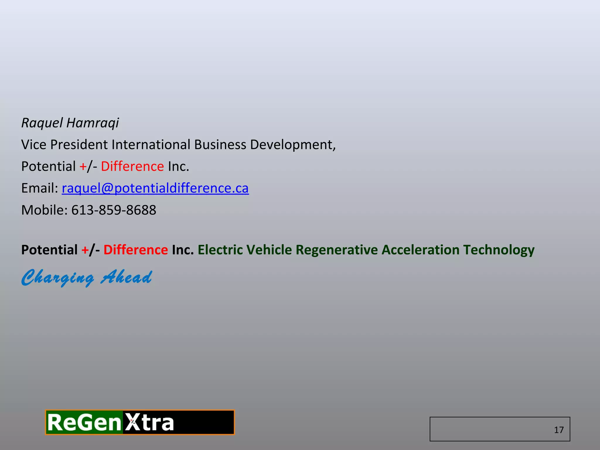 Raquel Hamraqi
Vice President International Business Development,
Potential +/- Difference Inc.
Email: raquel@potentialdifference.ca
Mobile: 613-859-8688
​
Potential +/- Difference Inc. Electric Vehicle Regenerative Acceleration Technology
Charging Ahead
17
 