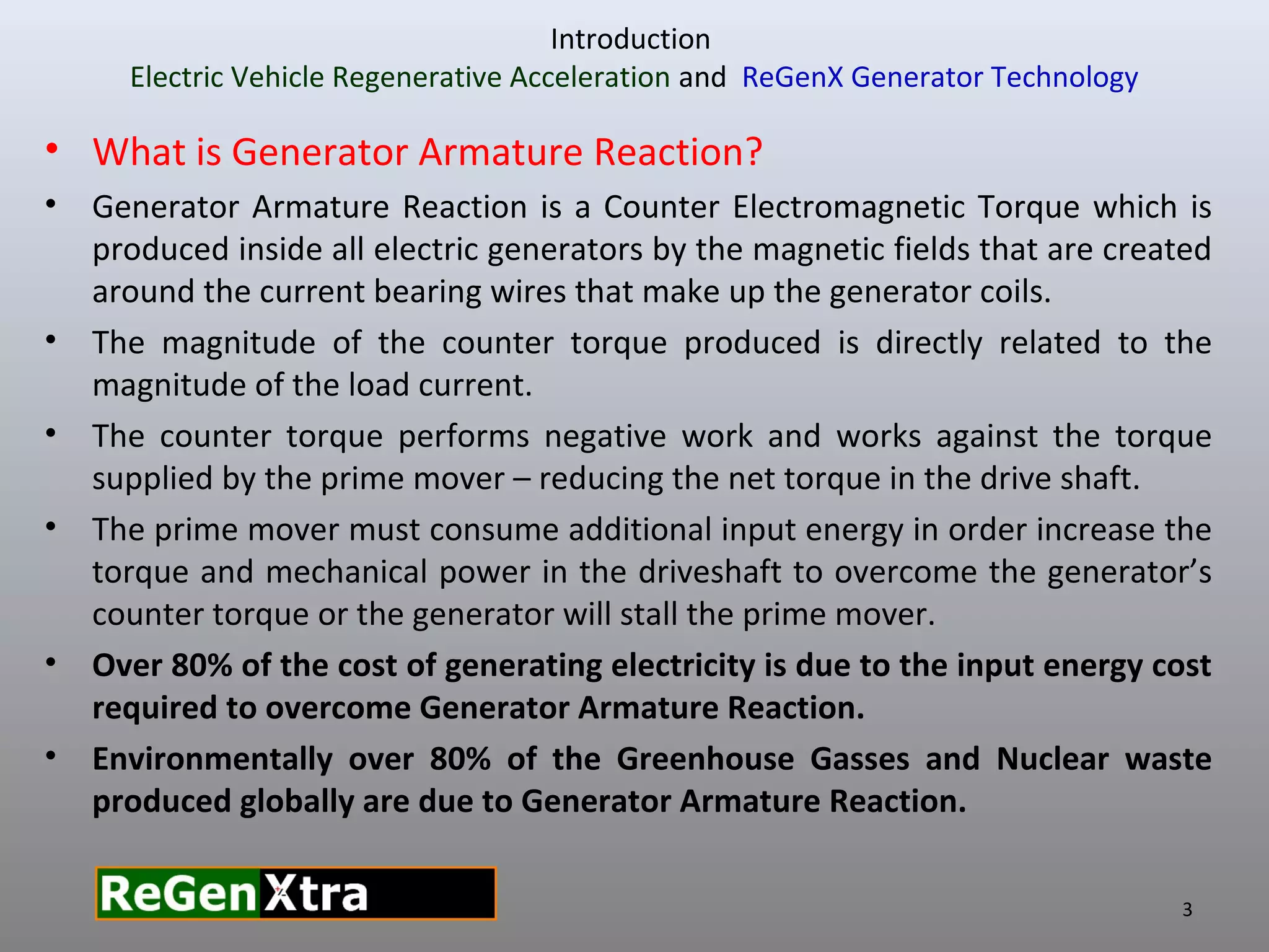 • What is Generator Armature Reaction?
• Generator Armature Reaction is a Counter Electromagnetic Torque which is
produced inside all electric generators by the magnetic fields that are created
around the current bearing wires that make up the generator coils.
• The magnitude of the counter torque produced is directly related to the
magnitude of the load current.
• The counter torque performs negative work and works against the torque
supplied by the prime mover – reducing the net torque in the drive shaft.
• The prime mover must consume additional input energy in order increase the
torque and mechanical power in the driveshaft to overcome the generator’s
counter torque or the generator will stall the prime mover.
• Over 80% of the cost of generating electricity is due to the input energy cost
required to overcome Generator Armature Reaction.
• Environmentally over 80% of the Greenhouse Gasses and Nuclear waste
produced globally are due to Generator Armature Reaction.
3
Introduction
Electric Vehicle Regenerative Acceleration and ReGenX Generator Technology
 