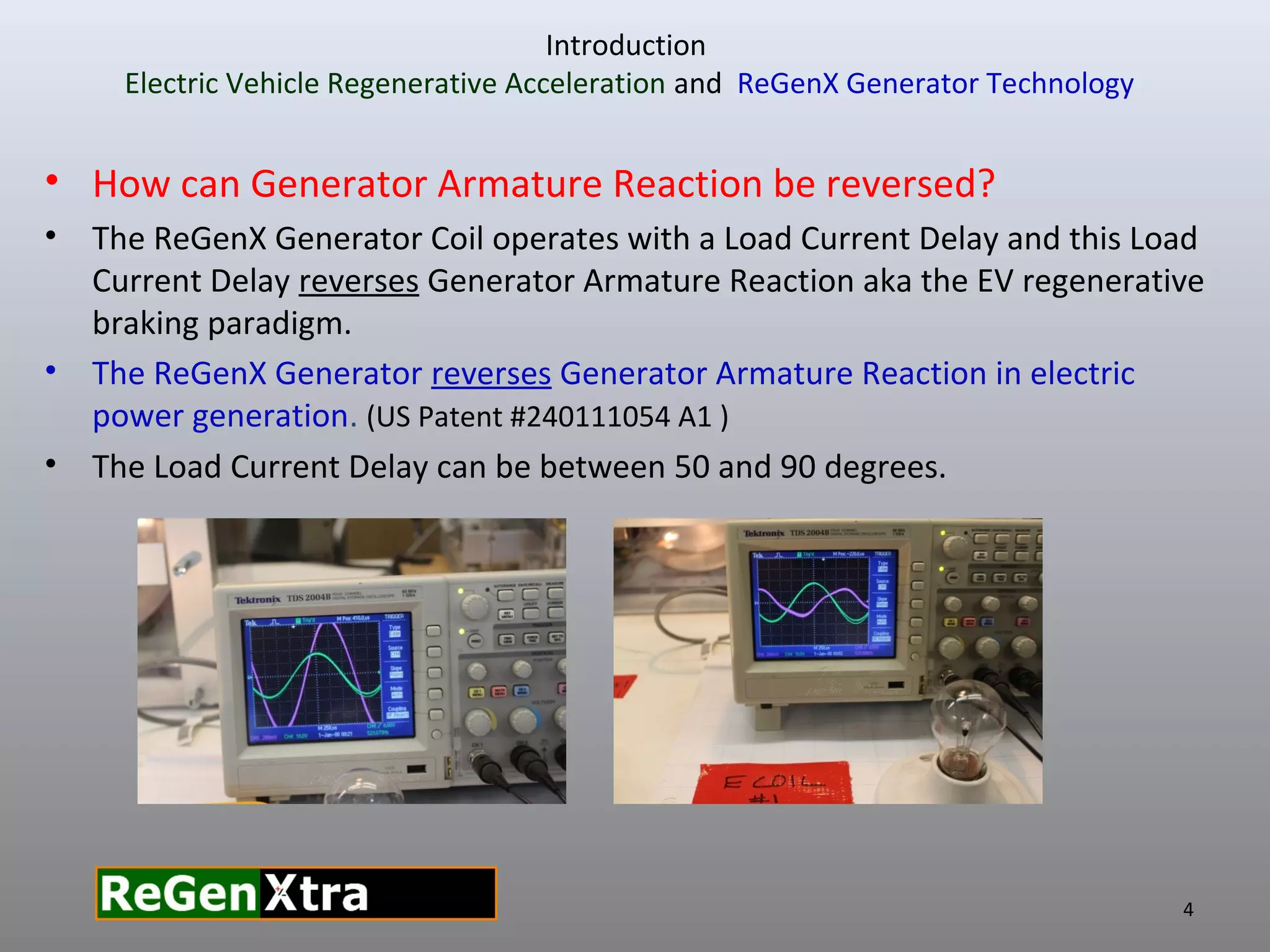 Introduction
Electric Vehicle Regenerative Acceleration and ReGenX Generator Technology
• How can Generator Armature Reaction be reversed?
• The ReGenX Generator Coil operates with a Load Current Delay and this Load
Current Delay reverses Generator Armature Reaction aka the EV regenerative
braking paradigm.
• The ReGenX Generator reverses Generator Armature Reaction in electric
power generation. (US Patent #240111054 A1 )
• The Load Current Delay can be between 50 and 90 degrees.
4
 