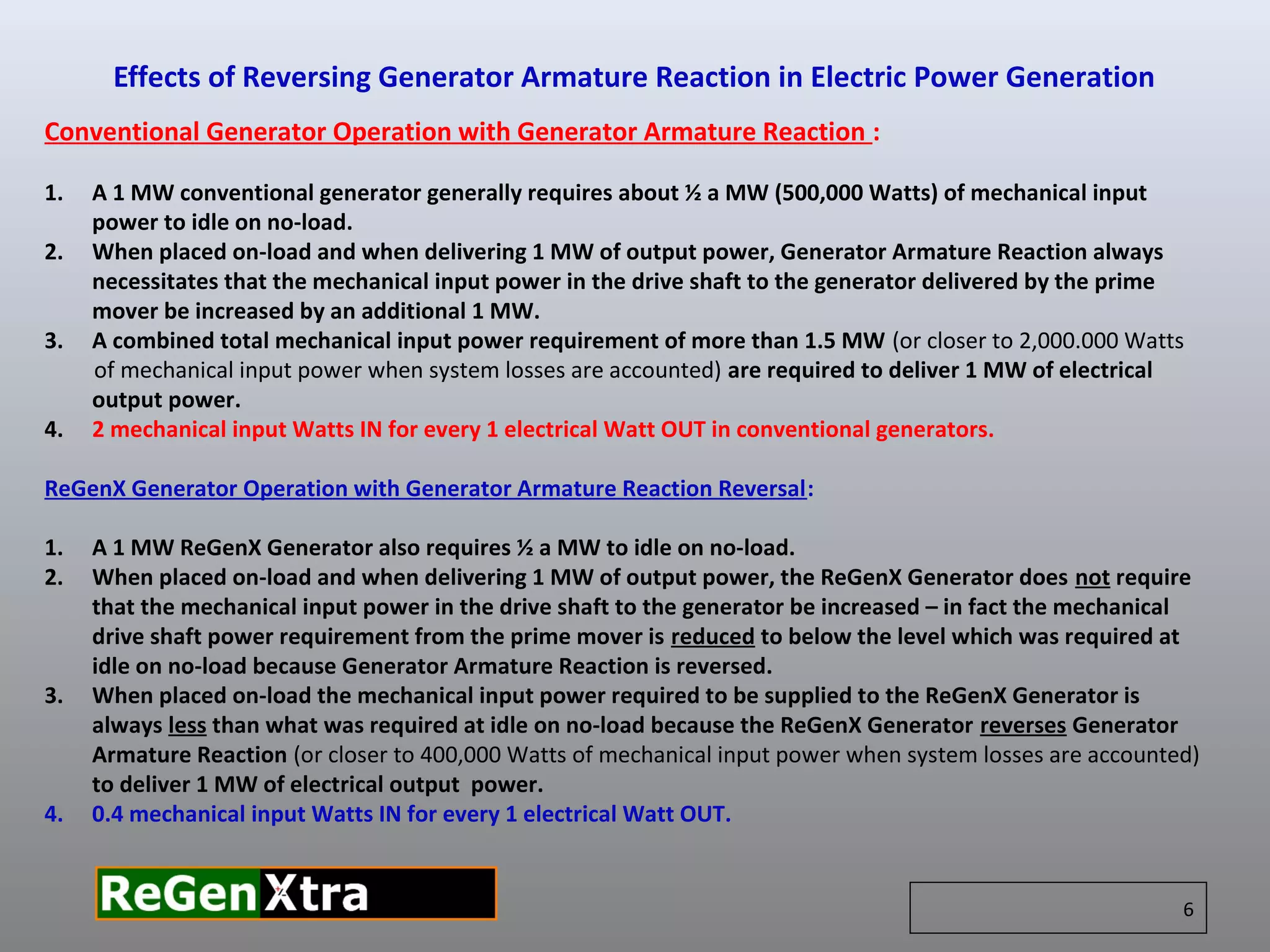 Conventional Generator Operation with Generator Armature Reaction :
1. A 1 MW conventional generator generally requires about ½ a MW (500,000 Watts) of mechanical input
power to idle on no-load.
2. When placed on-load and when delivering 1 MW of output power, Generator Armature Reaction always
necessitates that the mechanical input power in the drive shaft to the generator delivered by the prime
mover be increased by an additional 1 MW.
3. A combined total mechanical input power requirement of more than 1.5 MW (or closer to 2,000.000 Watts
of mechanical input power when system losses are accounted) are required to deliver 1 MW of electrical
output power.
4. 2 mechanical input Watts IN for every 1 electrical Watt OUT in conventional generators.
ReGenX Generator Operation with Generator Armature Reaction Reversal:
1. A 1 MW ReGenX Generator also requires ½ a MW to idle on no-load.
2. When placed on-load and when delivering 1 MW of output power, the ReGenX Generator does not require
that the mechanical input power in the drive shaft to the generator be increased – in fact the mechanical
drive shaft power requirement from the prime mover is reduced to below the level which was required at
idle on no-load because Generator Armature Reaction is reversed.
3. When placed on-load the mechanical input power required to be supplied to the ReGenX Generator is
always less than what was required at idle on no-load because the ReGenX Generator reverses Generator
Armature Reaction (or closer to 400,000 Watts of mechanical input power when system losses are accounted)
to deliver 1 MW of electrical output power.
4. 0.4 mechanical input Watts IN for every 1 electrical Watt OUT.
Effects of Reversing Generator Armature Reaction in Electric Power Generation
6
 