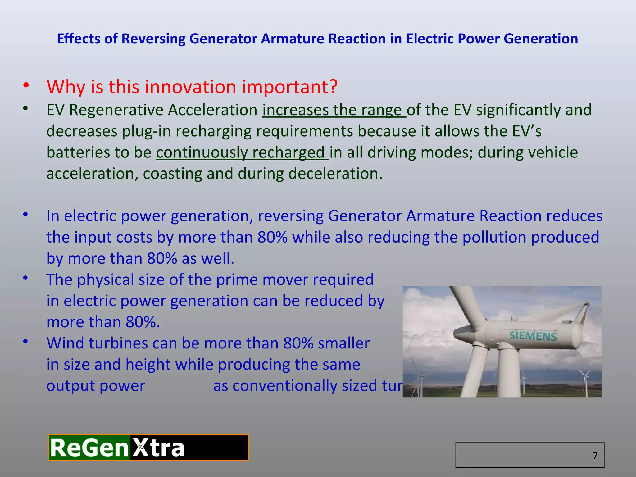 • Why is this innovation important?
• EV Regenerative Acceleration increases the range of the EV significantly and
decreases plug-in recharging requirements because it allows the EV’s
batteries to be continuously recharged in all driving modes; during vehicle
acceleration, coasting and during deceleration.
• In electric power generation, reversing Generator Armature Reaction reduces
the input costs by more than 80% while also reducing the pollution produced
by more than 80% as well.
• The physical size of the prime mover required
in electric power generation can be reduced by
more than 80%.
• Wind turbines can be more than 80% smaller
in size and height while producing the same
output power as conventionally sized turbines.
Effects of Reversing Generator Armature Reaction in Electric Power Generation
7
 