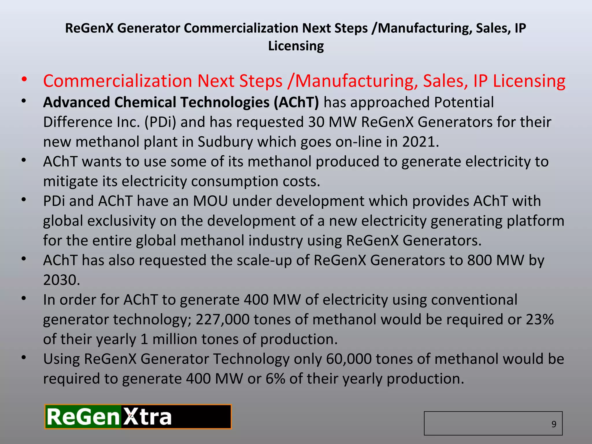 • Commercialization Next Steps /Manufacturing, Sales, IP Licensing
• Advanced Chemical Technologies (AChT) has approached Potential
Difference Inc. (PDi) and has requested 30 MW ReGenX Generators for their
new methanol plant in Sudbury which goes on-line in 2021.
• AChT wants to use some of its methanol produced to generate electricity to
mitigate its electricity consumption costs.
• PDi and AChT have an MOU under development which provides AChT with
global exclusivity on the development of a new electricity generating platform
for the entire global methanol industry using ReGenX Generators.
• AChT has also requested the scale-up of ReGenX Generators to 800 MW by
2030.
• In order for AChT to generate 400 MW of electricity using conventional
generator technology; 227,000 tones of methanol would be required or 23%
of their yearly 1 million tones of production.
• Using ReGenX Generator Technology only 60,000 tones of methanol would be
required to generate 400 MW or 6% of their yearly production.
ReGenX Generator Commercialization Next Steps /Manufacturing, Sales, IP
Licensing
9
 