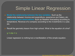  Model the relationship between the two variables. Such as the
relationship between Income and expenditure, experience and Salary, etc.
 Forecasting new observations. Such as Weather forecasting according to
temperature, Revenue of a company according to the investments in a year,
etc.
 Recall the geometry lesson from high school. What is the equation of a line?
y = mx + c
Linear regression is nothing but a manifestation of this simple equation.
Mrs.Harsha Patil,Dr.D.Y.Patil ACS College,Pimpri,Pune
 