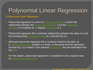 3.Polynomial Linear Regression :
 Polynomial regression is a form of regression analysis in which the
relationship between the independent variable x and the dependent
variable y is modelled as nth degree polynomial in x.
 Polynomial regression fits a nonlinear relationship between the value of x and
the corresponding conditional mean of y, denoted E(y |x).
 Although polynomial regression fits a nonlinear model to the data, as
a statistical estimation problem it is linear, in the sense that the regression
function E(y | x) is linear in the unknown parameters that are estimated from
the data.
 For this reason, polynomial regression is considered to be a special case
of multiple linear regression.
Mrs.Harsha Patil,Dr.D.Y.Patil ACS College,Pimpri,Pune
 