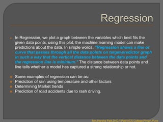  In Regression, we plot a graph between the variables which best fits the
given data points, using this plot, the machine learning model can make
predictions about the data. In simple words, "Regression shows a line or
curve that passes through all the data points on target-predictor graph
in such a way that the vertical distance between the data points and
the regression line is minimum." The distance between data points and
line tells whether a model has captured a strong relationship or not.
 Some examples of regression can be as:
 Prediction of rain using temperature and other factors
 Determining Market trends
 Prediction of road accidents due to rash driving.
Mrs.Harsha Patil,Dr.D.Y.Patil ACS College,Pimpri,Pune
 