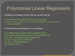 # Splitting the dataset into the Training set and Test set
from sklearn.model_selection importtrain_test_split
X_train, X_test, y_train, y_test = train_test_split(X, y, test_size=0.2,
random_state=0)
# Fitting Polynomial Regression to the dataset
from sklearn.linear_model import LinearRegression
from sklearn.preprocessing import PolynomialFeatures
poly_reg = PolynomialFeatures(degree=4)
X_poly = poly_reg.fit_transform(X)
pol_reg = LinearRegression()
pol_reg.fit(X_poly, y)
Mrs.Harsha Patil,Dr.D.Y.Patil ACS College,Pimpri,Pune
 