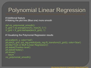 # Additional feature
# Making the plot line (Blue one) more smooth
def viz_polymonial_smooth():
X_grid = np.arange(min(X), max(X), 0.1)
X_grid = X_grid.reshape(len(X_grid), 1)
# Visualizing the Polymonial Regression results
plt.scatter(X, y, color='red')
plt.plot(X_grid, pol_reg.predict(poly_reg.fit_transform(X_grid)), color='blue')
plt.title('Truth or Bluff (Linear Regression)')
plt.xlabel('Position level')
plt.ylabel('Salary')
plt.show()
return
viz_polymonial_smooth()
Mrs.Harsha Patil,Dr.D.Y.Patil ACS College,Pimpri,Pune
 