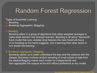Types of Ensemble Learning:
 Boosting.
 Bootstrap Aggregation (Bagging).
1. Boosting
Boosting refers to a group of algorithms that utilize weighted averages to
make weak learners into stronger learners. Boosting is all about “teamwork”.
Each model that runs, dictates what features the next model will focus
on.In boosting as the name suggests, one is learning from other which in
turn boosts the learning.
2. Bootstrap Aggregation (Bagging)
Bootstrap allows us to better understand the bias and the variance with the
dataset. Bootstrap involves random sampling of small subset of data from
the dataset.Bagging makes each model run independently and
then aggregates the outputs at the end without preference to any model.
Mrs.Harsha Patil,Dr.D.Y.Patil ACS College,Pimpri,Pune
 