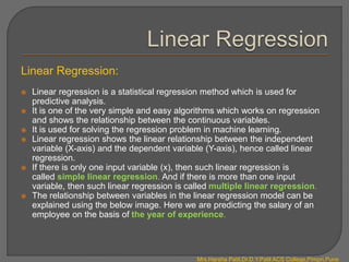 Linear Regression:
 Linear regression is a statistical regression method which is used for
predictive analysis.
 It is one of the very simple and easy algorithms which works on regression
and shows the relationship between the continuous variables.
 It is used for solving the regression problem in machine learning.
 Linear regression shows the linear relationship between the independent
variable (X-axis) and the dependent variable (Y-axis), hence called linear
regression.
 If there is only one input variable (x), then such linear regression is
called simple linear regression. And if there is more than one input
variable, then such linear regression is called multiple linear regression.
 The relationship between variables in the linear regression model can be
explained using the below image. Here we are predicting the salary of an
employee on the basis of the year of experience.
Mrs.Harsha Patil,Dr.D.Y.Patil ACS College,Pimpri,Pune
 