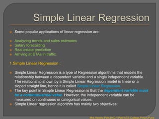  Some popular applications of linear regression are:
 Analyzing trends and sales estimates
 Salary forecasting
 Real estate prediction
 Arriving at ETAs in traffic.
1.Simple Linear Regression :
 Simple Linear Regression is a type of Regression algorithms that models the
relationship between a dependent variable and a single independent variable.
The relationship shown by a Simple Linear Regression model is linear or a
sloped straight line, hence it is called Simple Linear Regression.
 The key point in Simple Linear Regression is that the dependent variable must
be a continuous/real value. However, the independent variable can be
measured on continuous or categorical values.
 Simple Linear regression algorithm has mainly two objectives:
Mrs.Harsha Patil,Dr.D.Y.Patil ACS College,Pimpri,Pune
 