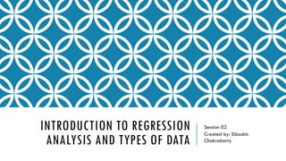 INTRODUCTION TO REGRESSION
ANALYSIS AND TYPES OF DATA
Session 02
Created by: Sibashis
Chakraborty
 