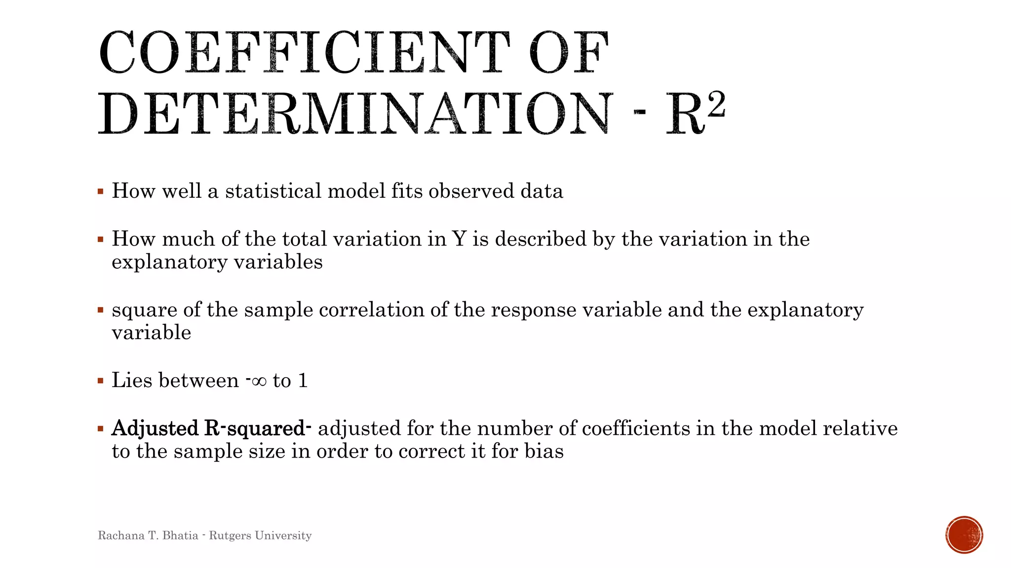  How well a statistical model fits observed data
 How much of the total variation in Y is described by the variation in the
explanatory variables
 square of the sample correlation of the response variable and the explanatory
variable
 Lies between -∞ to 1
 Adjusted R-squared- adjusted for the number of coefficients in the model relative
to the sample size in order to correct it for bias
Rachana T. Bhatia - Rutgers University
 