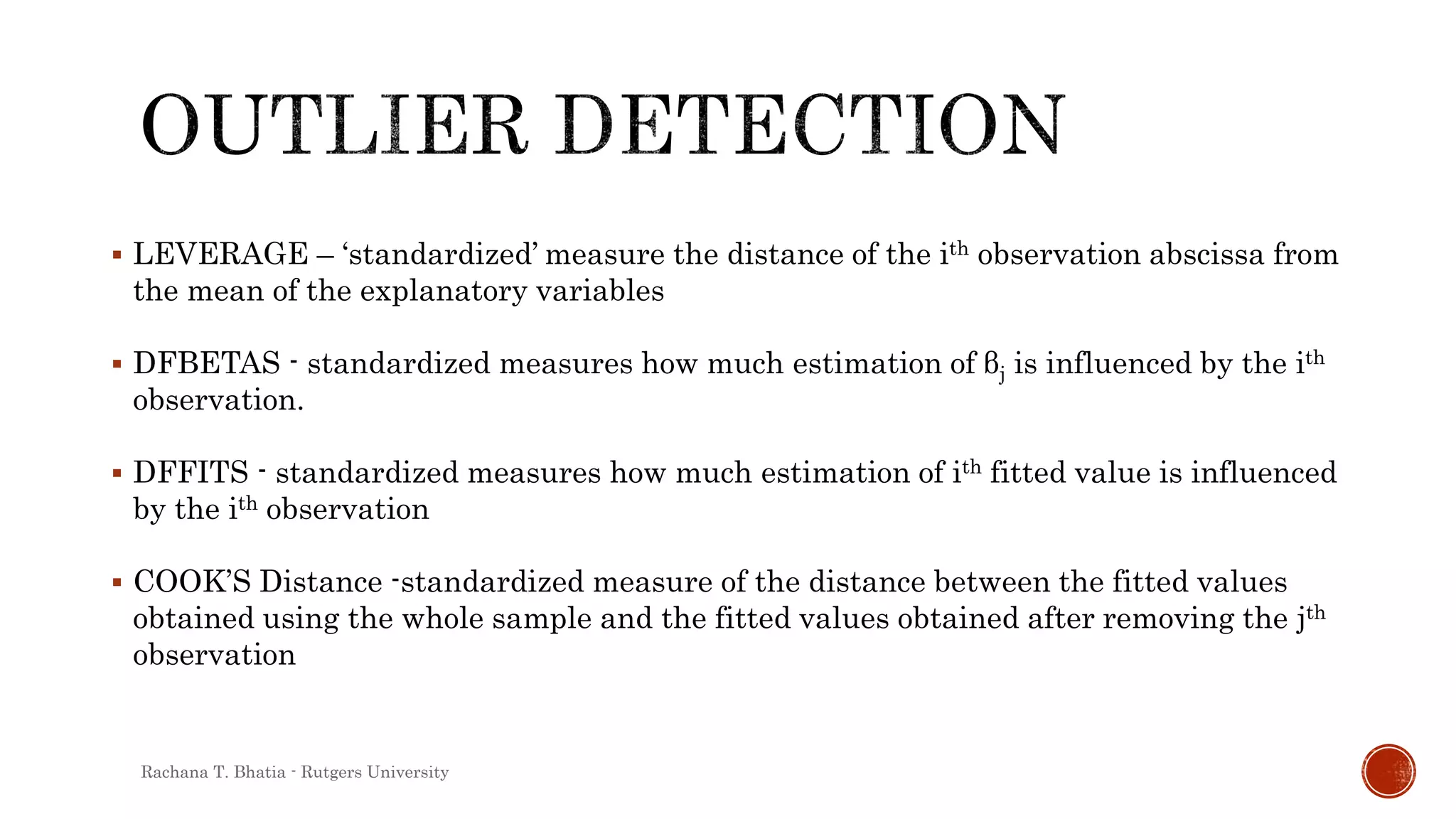  LEVERAGE – ‘standardized’ measure the distance of the ith observation abscissa from
the mean of the explanatory variables
 DFBETAS - standardized measures how much estimation of βj is influenced by the ith
observation.
 DFFITS - standardized measures how much estimation of ith fitted value is influenced
by the ith observation
 COOK’S Distance -standardized measure of the distance between the fitted values
obtained using the whole sample and the fitted values obtained after removing the jth
observation
Rachana T. Bhatia - Rutgers University
 