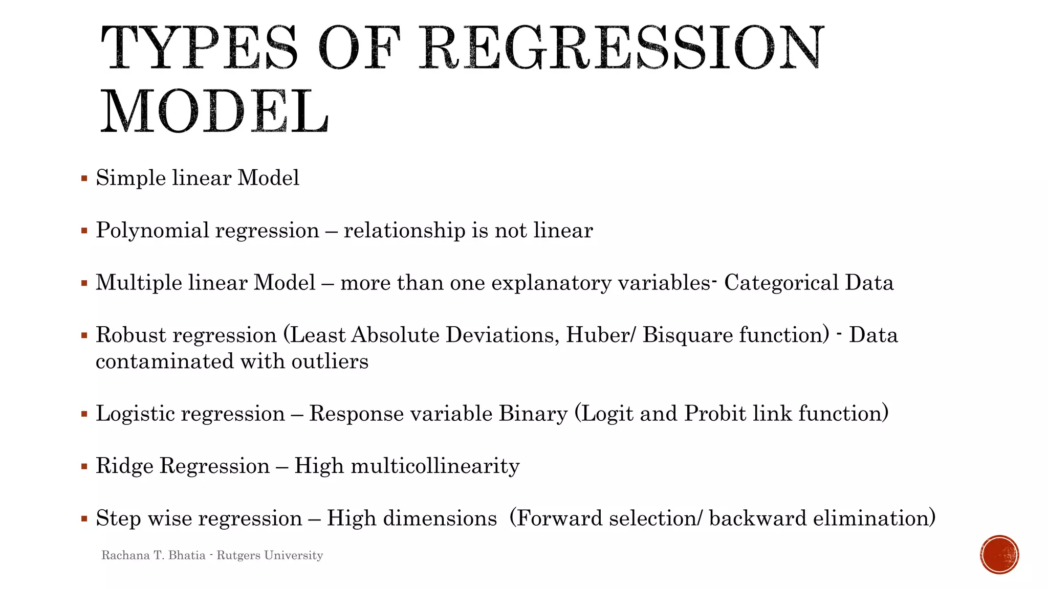  Simple linear Model
 Polynomial regression – relationship is not linear
 Multiple linear Model – more than one explanatory variables- Categorical Data
 Robust regression (Least Absolute Deviations, Huber/ Bisquare function) - Data
contaminated with outliers
 Logistic regression – Response variable Binary (Logit and Probit link function)
 Ridge Regression – High multicollinearity
 Step wise regression – High dimensions (Forward selection/ backward elimination)
Rachana T. Bhatia - Rutgers University
 