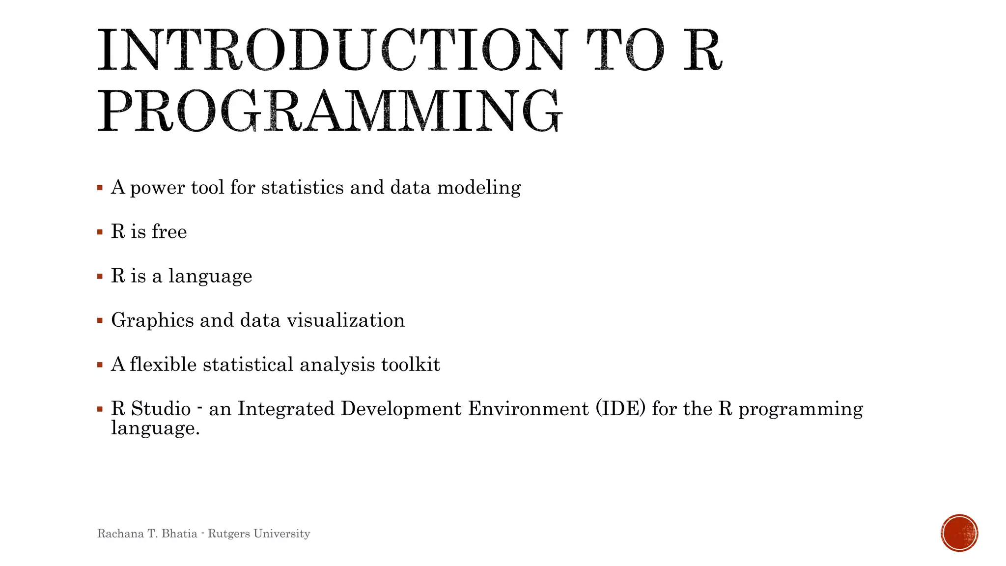  A power tool for statistics and data modeling
 R is free
 R is a language
 Graphics and data visualization
 A flexible statistical analysis toolkit
 R Studio - an Integrated Development Environment (IDE) for the R programming
language.
Rachana T. Bhatia - Rutgers University
 