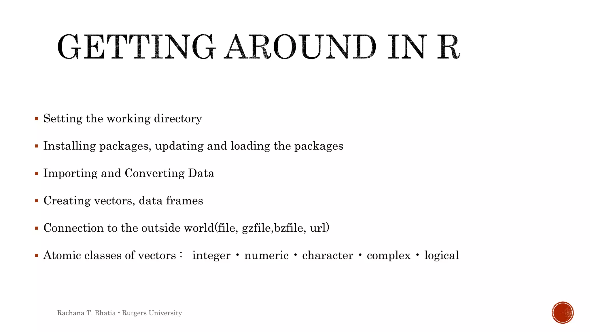  Setting the working directory
 Installing packages, updating and loading the packages
 Importing and Converting Data
 Creating vectors, data frames
 Connection to the outside world(file, gzfile,bzfile, url)
 Atomic classes of vectors : integer • numeric • character • complex • logical
Rachana T. Bhatia - Rutgers University
 