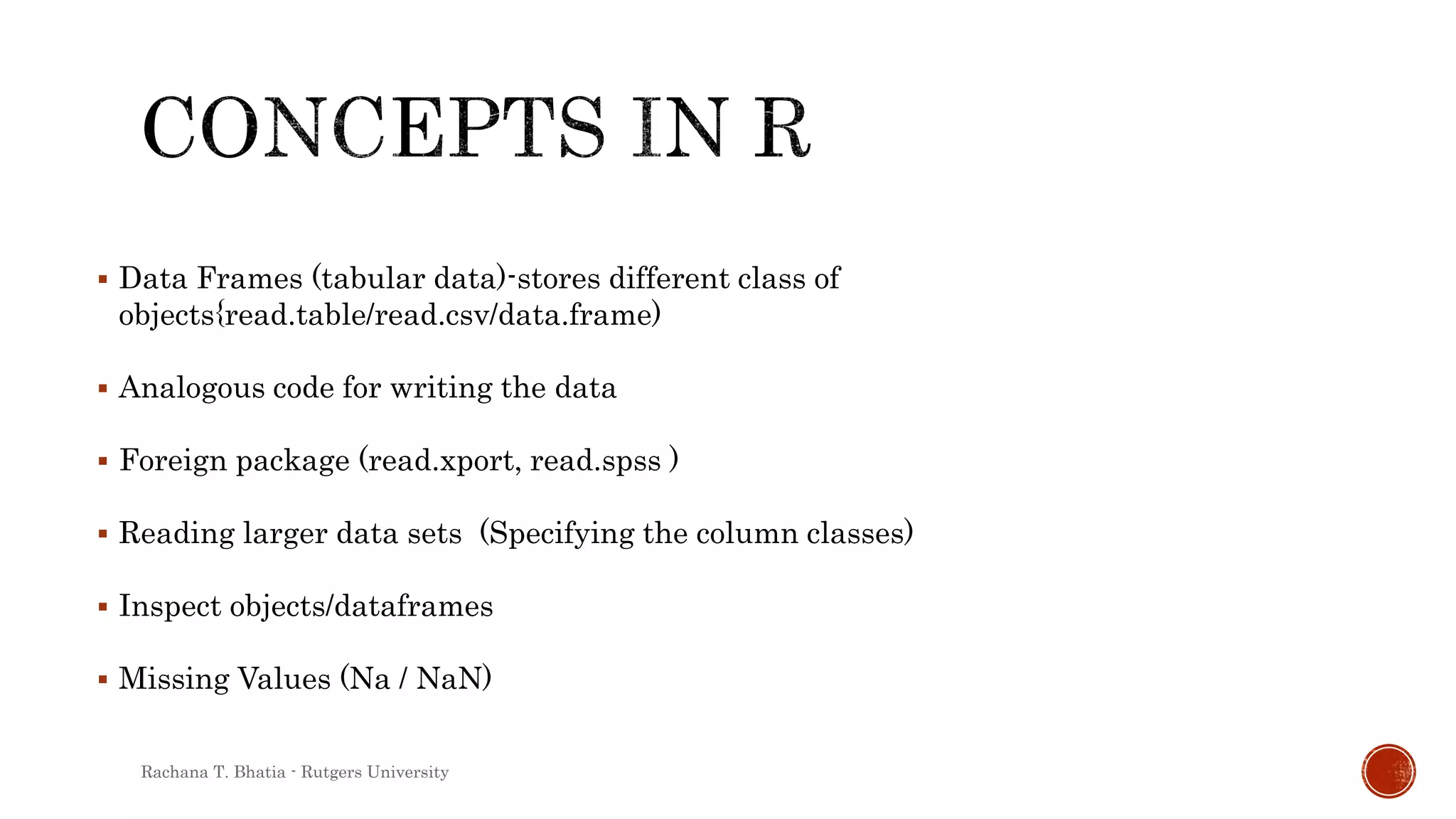  Data Frames (tabular data)-stores different class of
objects{read.table/read.csv/data.frame)
 Analogous code for writing the data
 Foreign package (read.xport, read.spss )
 Reading larger data sets (Specifying the column classes)
 Inspect objects/dataframes
 Missing Values (Na / NaN)
Rachana T. Bhatia - Rutgers University
 