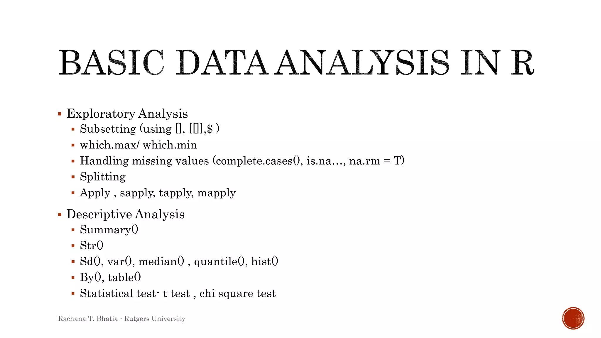 Exploratory Analysis
 Subsetting (using [], [[]],$ )
 which.max/ which.min
 Handling missing values (complete.cases(), is.na…, na.rm = T)
 Splitting
 Apply , sapply, tapply, mapply
 Descriptive Analysis
 Summary()
 Str()
 Sd(), var(), median() , quantile(), hist()
 By(), table()
 Statistical test- t test , chi square test
Rachana T. Bhatia - Rutgers University
 