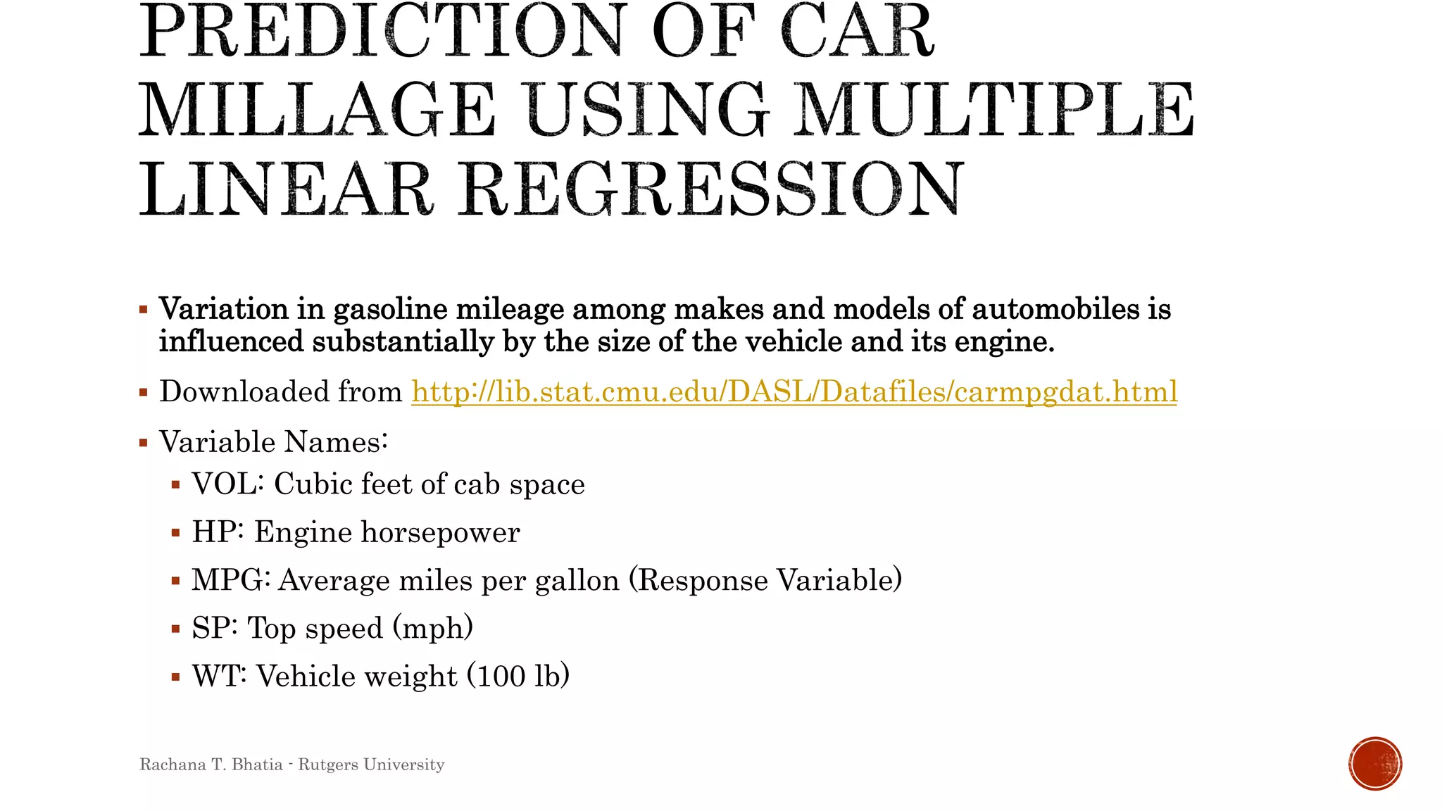  Variation in gasoline mileage among makes and models of automobiles is
influenced substantially by the size of the vehicle and its engine.
 Downloaded from http://lib.stat.cmu.edu/DASL/Datafiles/carmpgdat.html
 Variable Names:
 VOL: Cubic feet of cab space
 HP: Engine horsepower
 MPG: Average miles per gallon (Response Variable)
 SP: Top speed (mph)
 WT: Vehicle weight (100 lb)
Rachana T. Bhatia - Rutgers University
 