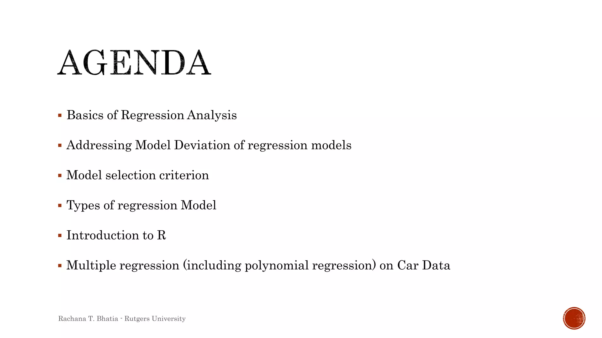 Basics of Regression Analysis
 Addressing Model Deviation of regression models
 Model selection criterion
 Types of regression Model
 Introduction to R
 Multiple regression (including polynomial regression) on Car Data
Rachana T. Bhatia - Rutgers University
 