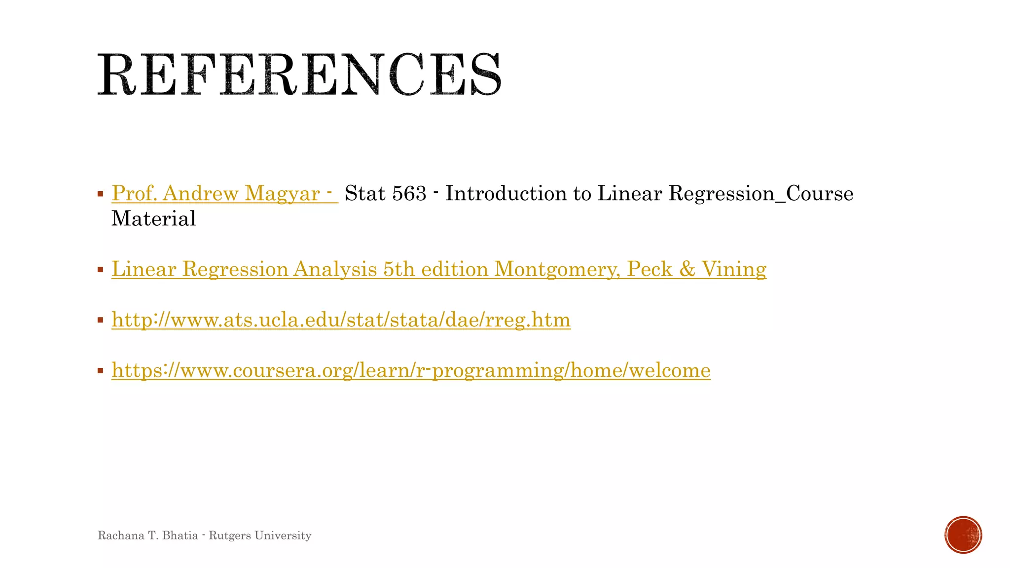  Prof. Andrew Magyar - Stat 563 - Introduction to Linear Regression_Course
Material
 Linear Regression Analysis 5th edition Montgomery, Peck & Vining
 http://www.ats.ucla.edu/stat/stata/dae/rreg.htm
 https://www.coursera.org/learn/r-programming/home/welcome
Rachana T. Bhatia - Rutgers University
 