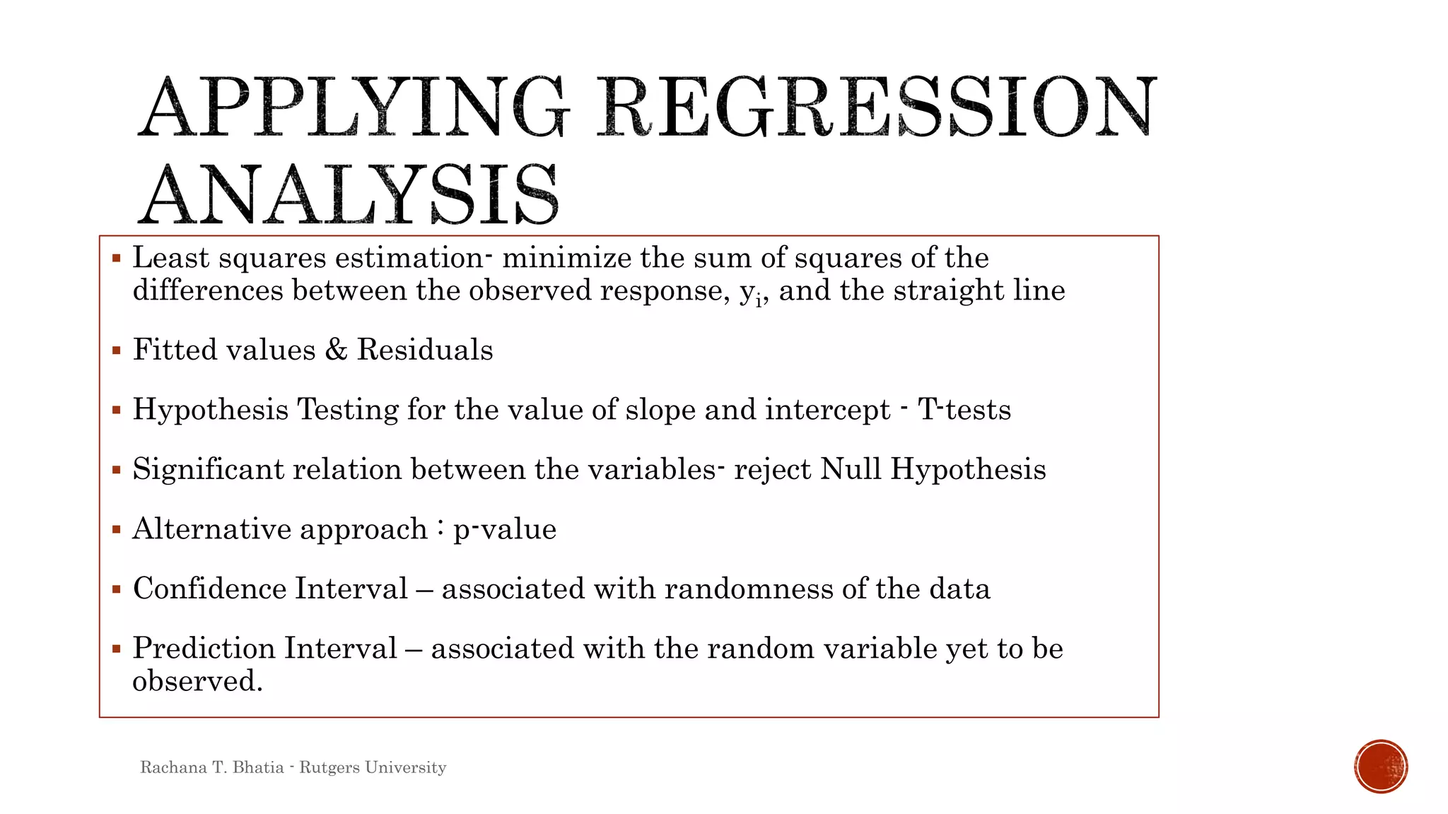  Least squares estimation- minimize the sum of squares of the
differences between the observed response, yi, and the straight line
 Fitted values & Residuals
 Hypothesis Testing for the value of slope and intercept - T-tests
 Significant relation between the variables- reject Null Hypothesis
 Alternative approach : p-value
 Confidence Interval – associated with randomness of the data
 Prediction Interval – associated with the random variable yet to be
observed.
Rachana T. Bhatia - Rutgers University
 
