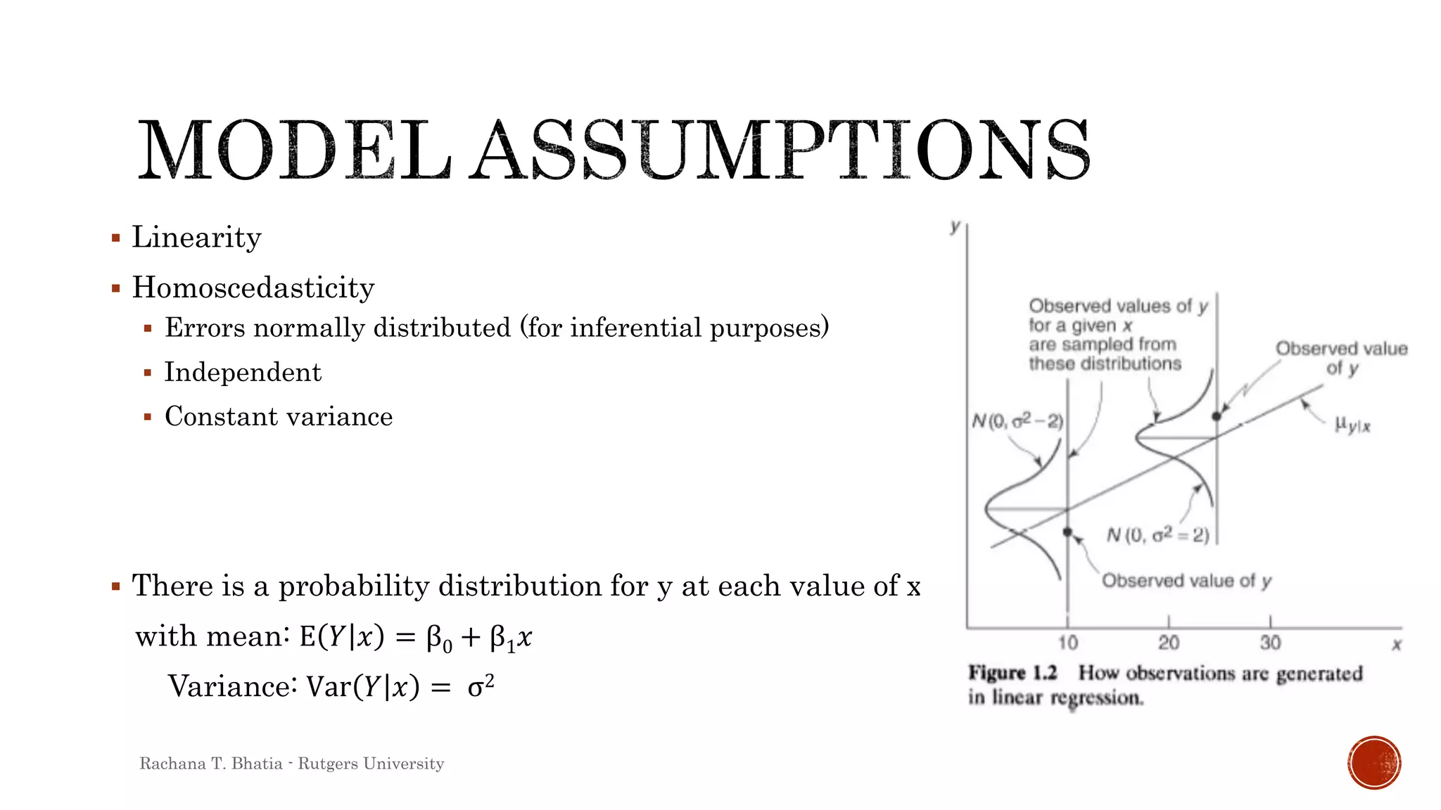  Linearity
 Homoscedasticity
 Errors normally distributed (for inferential purposes)
 Independent
 Constant variance
 There is a probability distribution for y at each value of x
with mean: E 𝑌 𝑥 = β0 + β1 𝑥
Variance: Var 𝑌 𝑥 = σ2
Rachana T. Bhatia - Rutgers University
 