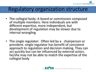 Regulatory organization structure
• The collegial body: A board or commission composed
of multiple members. Here individuals are with
different expertise, more independent, but
development of regulation may be slower due to
internal wrangling
• The single regulator: Often led by a chairperson or
president. single regulator has benefit of consistent
approach to regulation and decision making. They can
act quickly but can be influenced by external actors.
he/she may not be able to match the expertise of the
collegial body
Centre for Communication Media and Information Technology
 