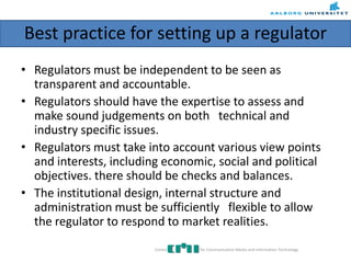 Best practice for setting up a regulator
• Regulators must be independent to be seen as
transparent and accountable.
• Regulators should have the expertise to assess and
make sound judgements on both technical and
industry specific issues.
• Regulators must take into account various view points
and interests, including economic, social and political
objectives. there should be checks and balances.
• The institutional design, internal structure and
administration must be sufficiently flexible to allow
the regulator to respond to market realities.
Centre for Communication Media and Information Technology
 