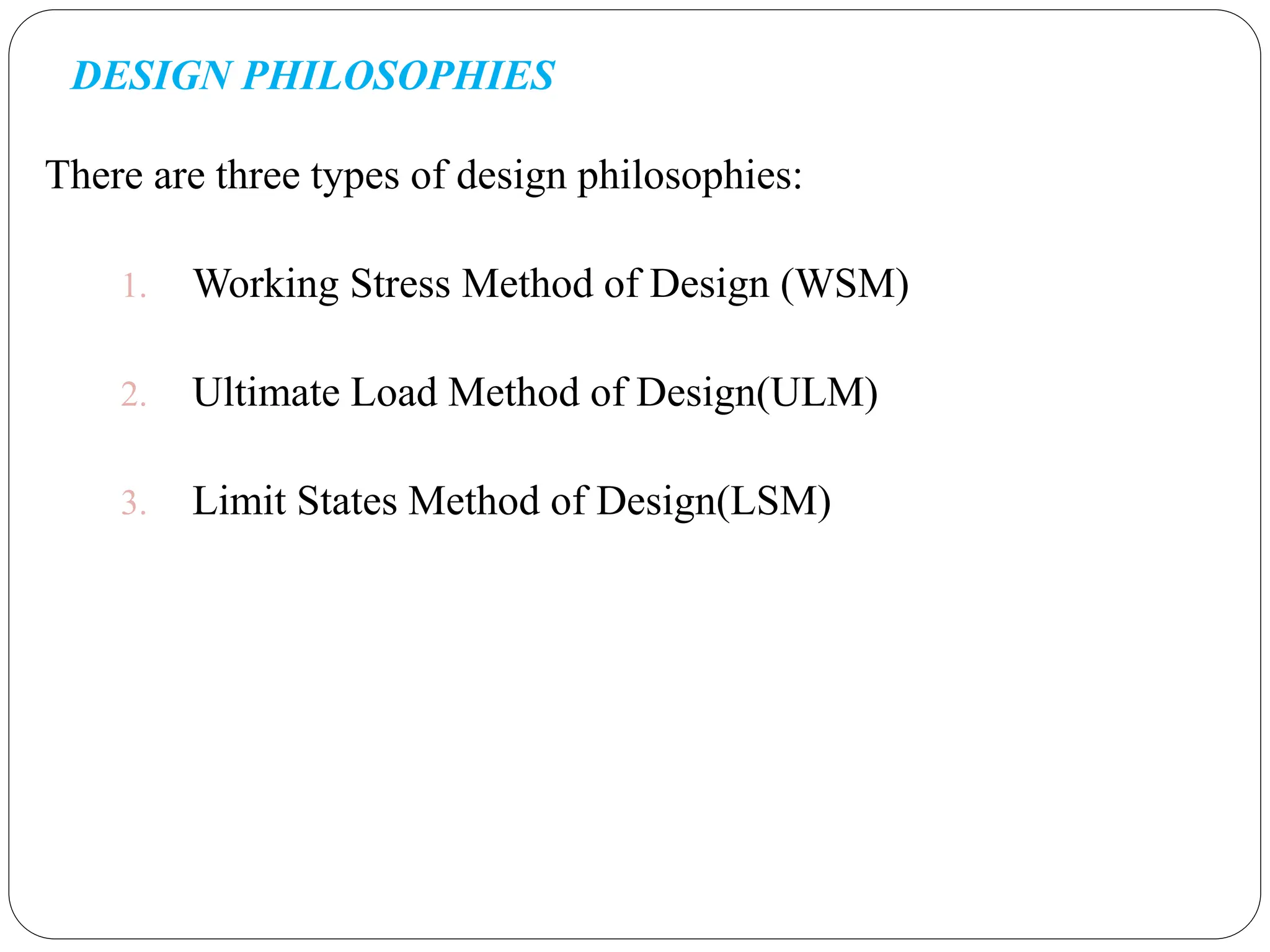 DESIGN PHILOSOPHIES
There are three types of design philosophies:
1. Working Stress Method of Design (WSM)
2. Ultimate Load Method of Design(ULM)
3. Limit States Method of Design(LSM)
 