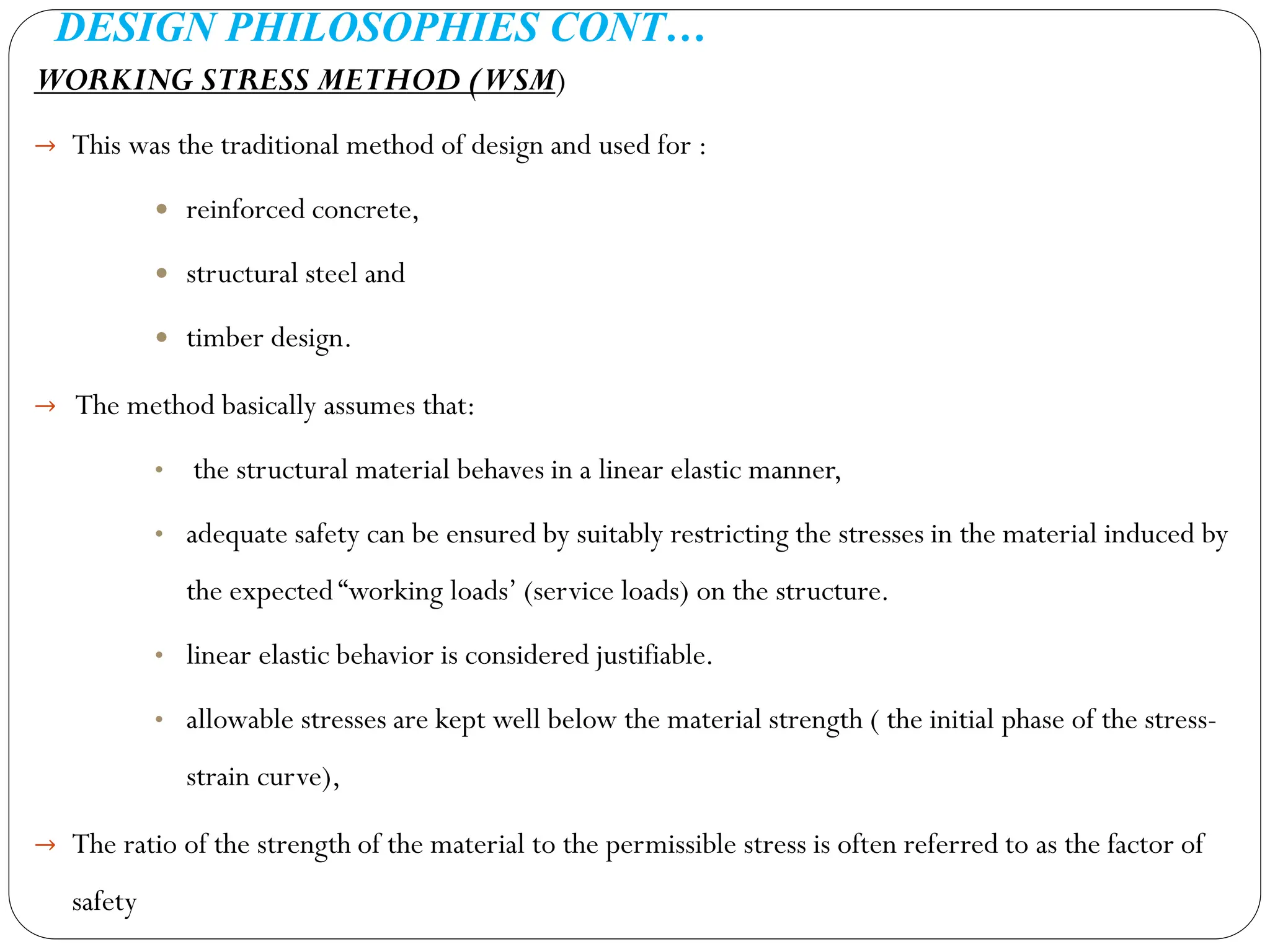 DESIGN PHILOSOPHIES CONT…
WORKING STRESS METHOD (WSM)
→ This was the traditional method of design and used for :
 reinforced concrete,
 structural steel and
 timber design.
→ The method basically assumes that:
• the structural material behaves in a linear elastic manner,
• adequate safety can be ensured by suitably restricting the stresses in the material induced by
the expected “working loads’ (service loads) on the structure.
• linear elastic behavior is considered justifiable.
• allowable stresses are kept well below the material strength ( the initial phase of the stress-
strain curve),
→ The ratio of the strength of the material to the permissible stress is often referred to as the factor of
safety
 