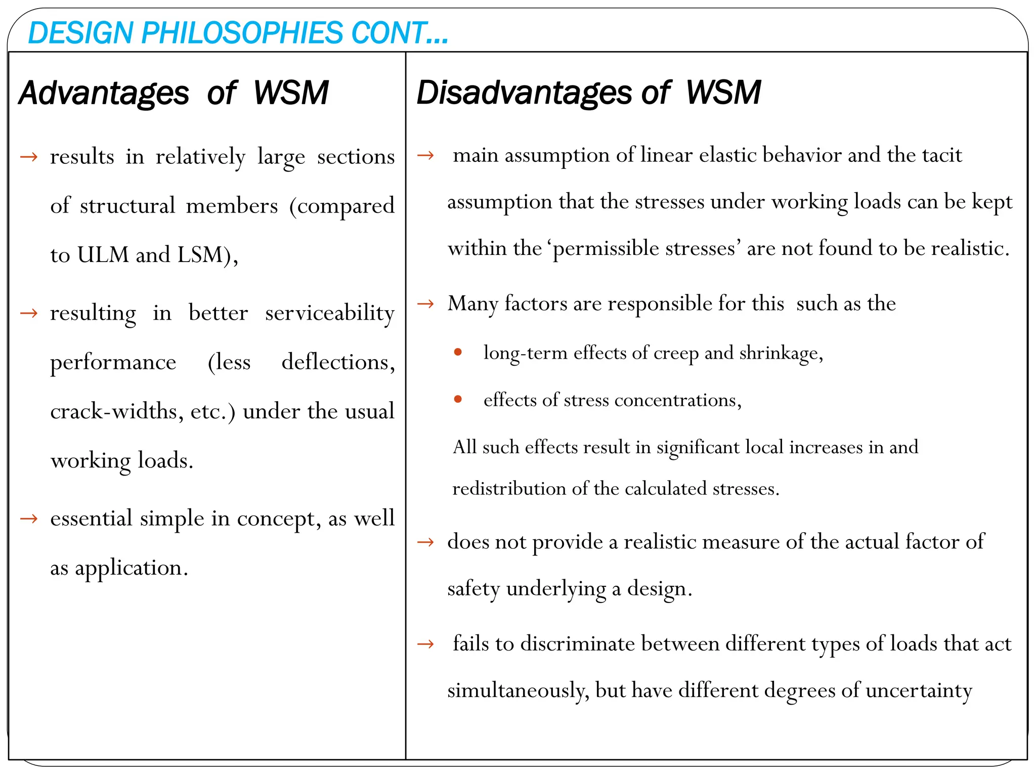 DESIGN PHILOSOPHIES CONT…
Advantages of WSM
→ results in relatively large sections
of structural members (compared
to ULM and LSM),
→ resulting in better serviceability
performance (less deflections,
crack-widths, etc.) under the usual
working loads.
→ essential simple in concept, as well
as application.
Disadvantages of WSM
→ main assumption of linear elastic behavior and the tacit
assumption that the stresses under working loads can be kept
within the‘permissible stresses’ are not found to be realistic.
→ Many factors are responsible for this such as the
 long-term effects of creep and shrinkage,
 effects of stress concentrations,
All such effects result in significant local increases in and
redistribution of the calculated stresses.
→ does not provide a realistic measure of the actual factor of
safety underlying a design.
→ fails to discriminate between different types of loads that act
simultaneously, but have different degrees of uncertainty
 