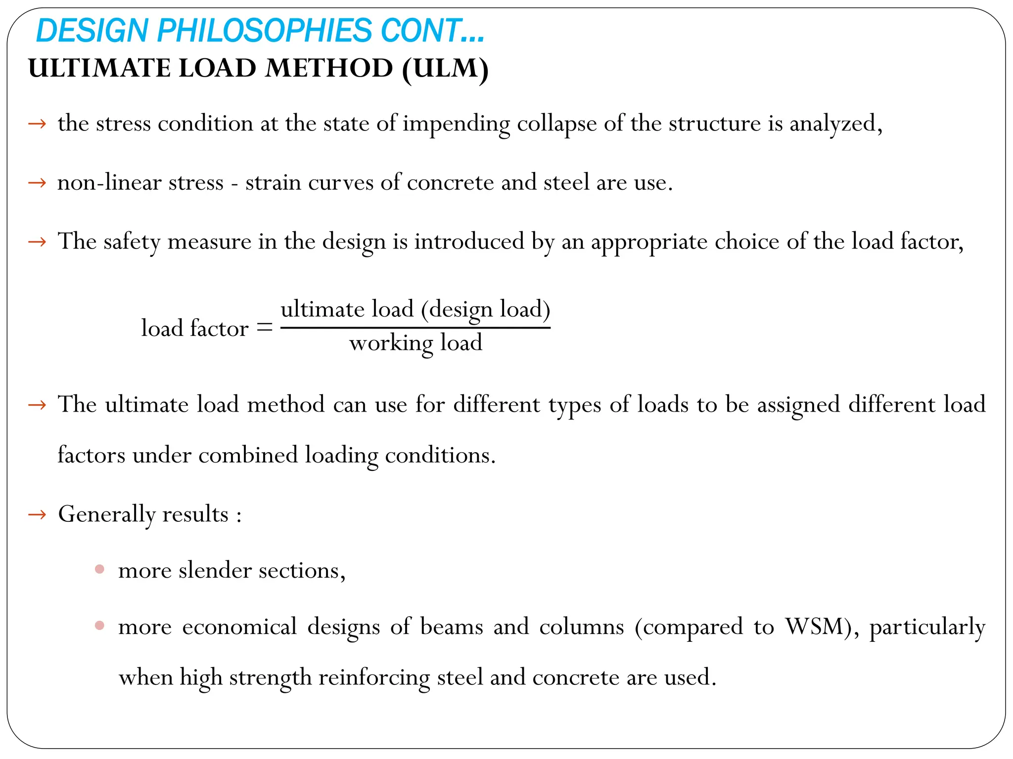 DESIGN PHILOSOPHIES CONT…
ULTIMATE LOAD METHOD (ULM)
→ the stress condition at the state of impending collapse of the structure is analyzed,
→ non-linear stress - strain curves of concrete and steel are use.
→ The safety measure in the design is introduced by an appropriate choice of the load factor,
load factor =
ultimate load (design load)
working load
→ The ultimate load method can use for different types of loads to be assigned different load
factors under combined loading conditions.
→ Generally results :
 more slender sections,
 more economical designs of beams and columns (compared to WSM), particularly
when high strength reinforcing steel and concrete are used.
 