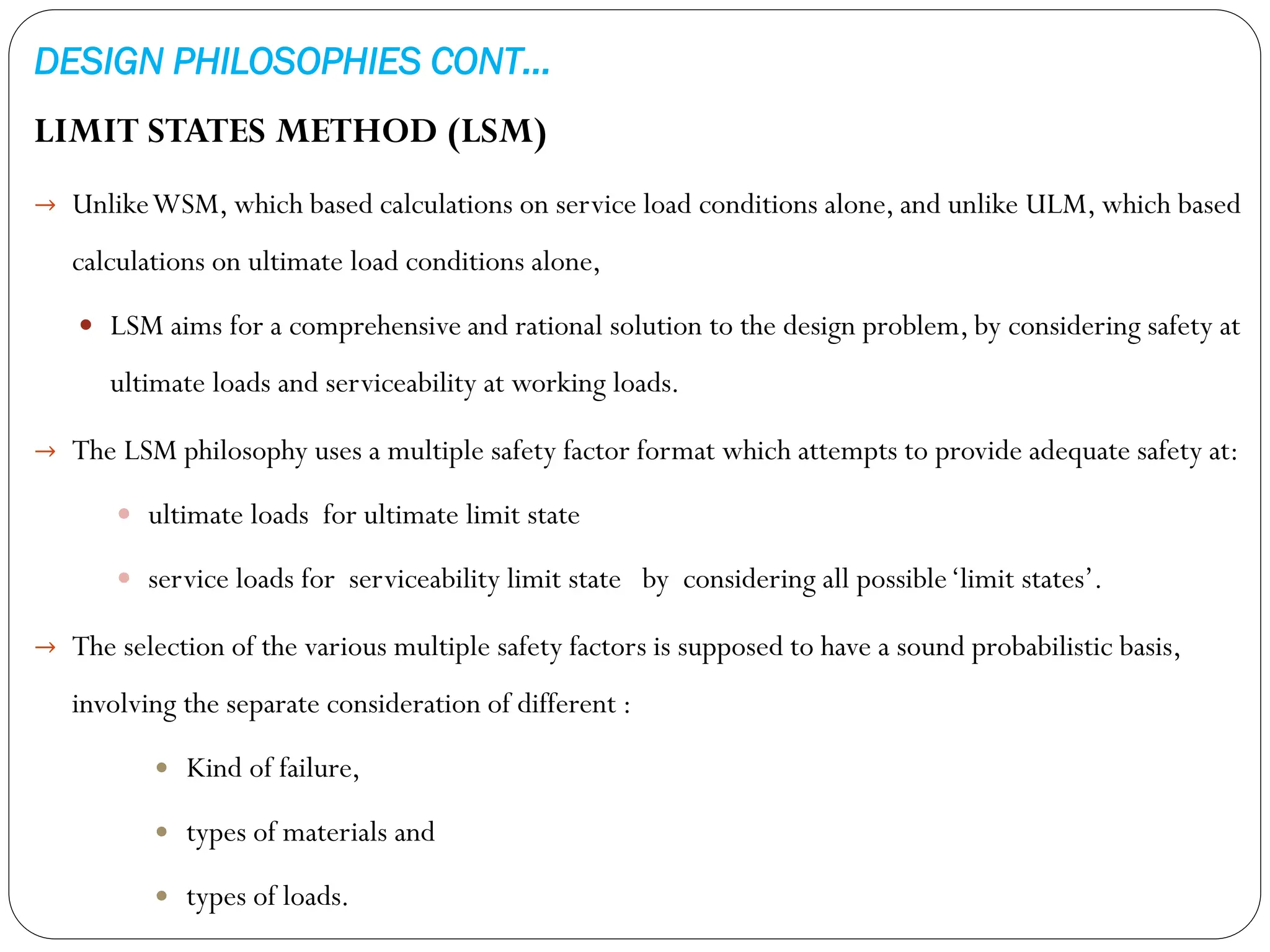 DESIGN PHILOSOPHIES CONT…
LIMIT STATES METHOD (LSM)
→ UnlikeWSM, which based calculations on service load conditions alone, and unlike ULM, which based
calculations on ultimate load conditions alone,
 LSM aims for a comprehensive and rational solution to the design problem, by considering safety at
ultimate loads and serviceability at working loads.
→ The LSM philosophy uses a multiple safety factor format which attempts to provide adequate safety at:
 ultimate loads for ultimate limit state
 service loads for serviceability limit state by considering all possible‘limit states’.
→ The selection of the various multiple safety factors is supposed to have a sound probabilistic basis,
involving the separate consideration of different :
 Kind of failure,
 types of materials and
 types of loads.
 