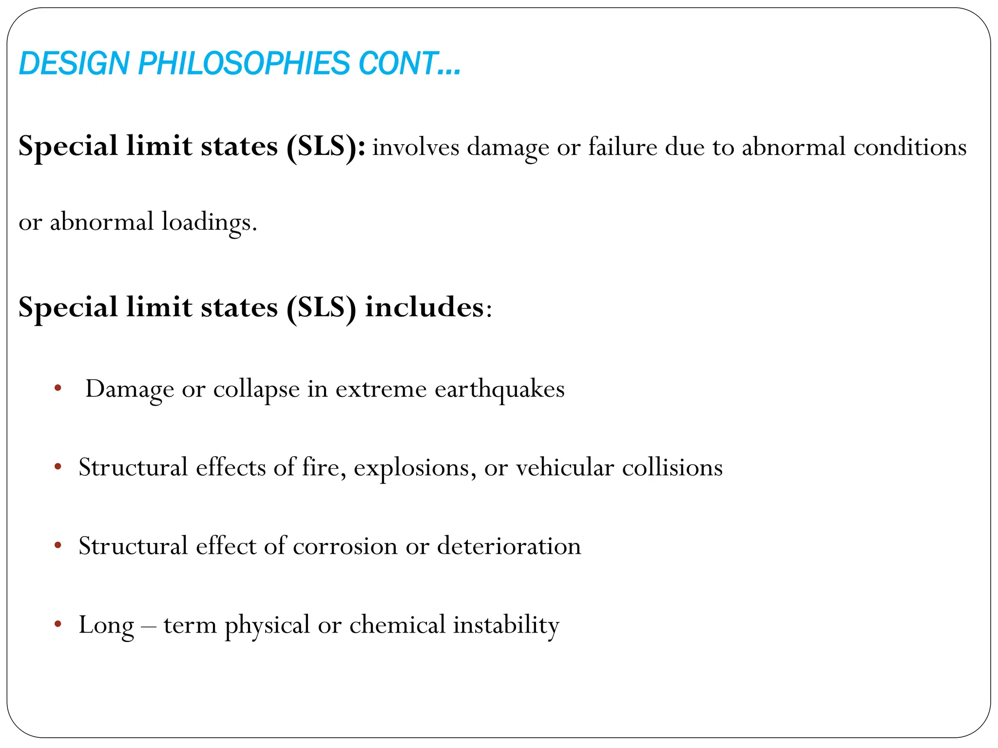 DESIGN PHILOSOPHIES CONT…
Special limit states (SLS): involves damage or failure due to abnormal conditions
or abnormal loadings.
Special limit states (SLS) includes:
• Damage or collapse in extreme earthquakes
• Structural effects of fire, explosions, or vehicular collisions
• Structural effect of corrosion or deterioration
• Long – term physical or chemical instability
 