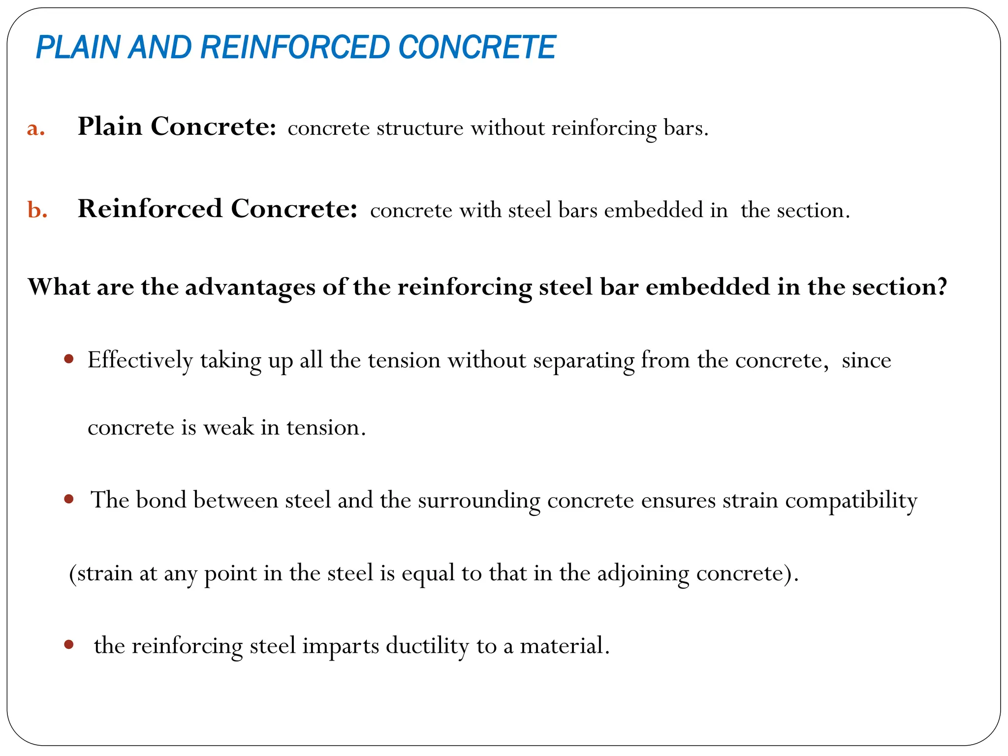 PLAIN AND REINFORCED CONCRETE
a. Plain Concrete: concrete structure without reinforcing bars.
b. Reinforced Concrete: concrete with steel bars embedded in the section.
What are the advantages of the reinforcing steel bar embedded in the section?
 Effectively taking up all the tension without separating from the concrete, since
concrete is weak in tension.
 The bond between steel and the surrounding concrete ensures strain compatibility
(strain at any point in the steel is equal to that in the adjoining concrete).
 the reinforcing steel imparts ductility to a material.
 