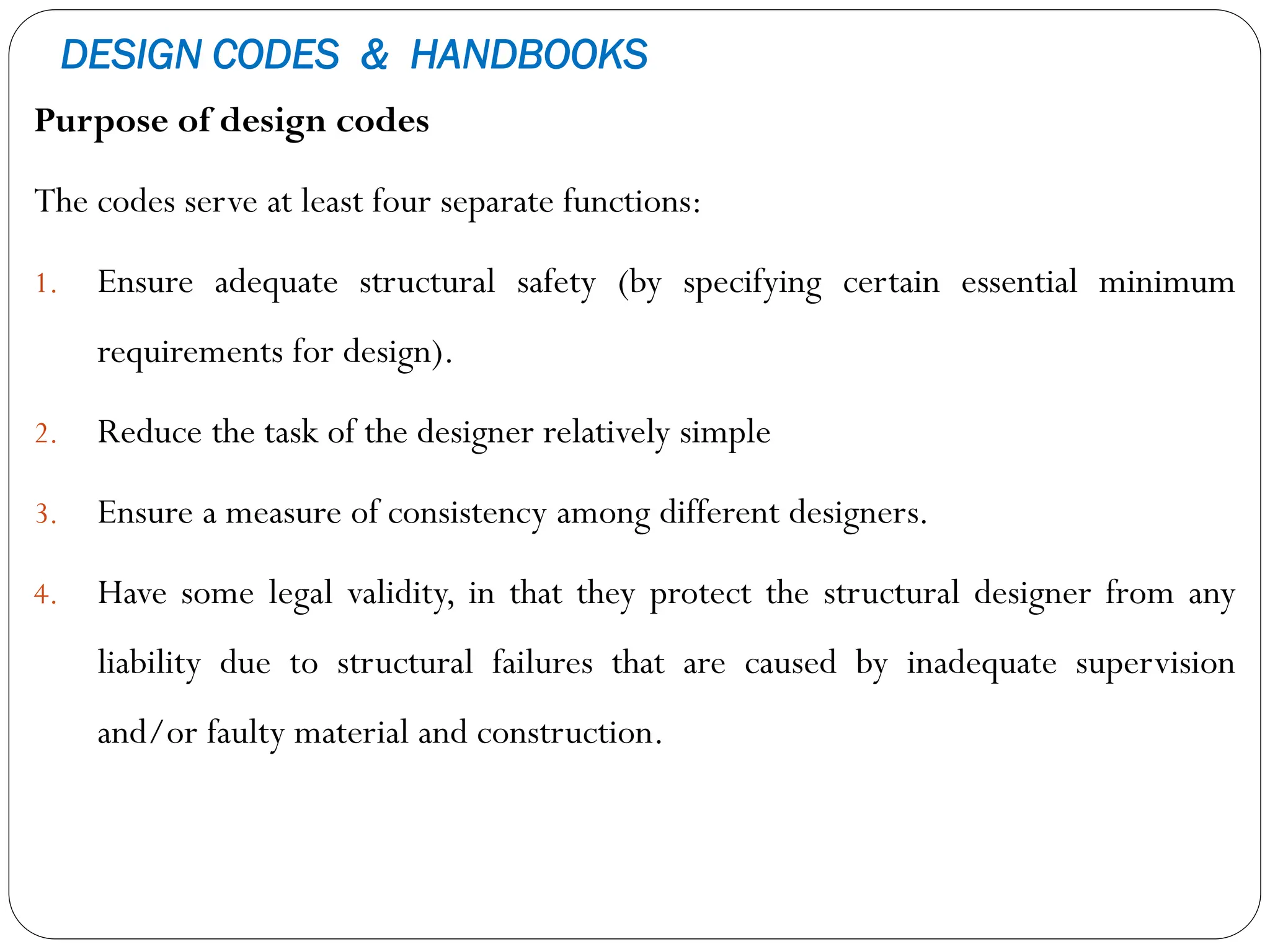 DESIGN CODES & HANDBOOKS
Purpose of design codes
The codes serve at least four separate functions:
1. Ensure adequate structural safety (by specifying certain essential minimum
requirements for design).
2. Reduce the task of the designer relatively simple
3. Ensure a measure of consistency among different designers.
4. Have some legal validity, in that they protect the structural designer from any
liability due to structural failures that are caused by inadequate supervision
and/or faulty material and construction.
 