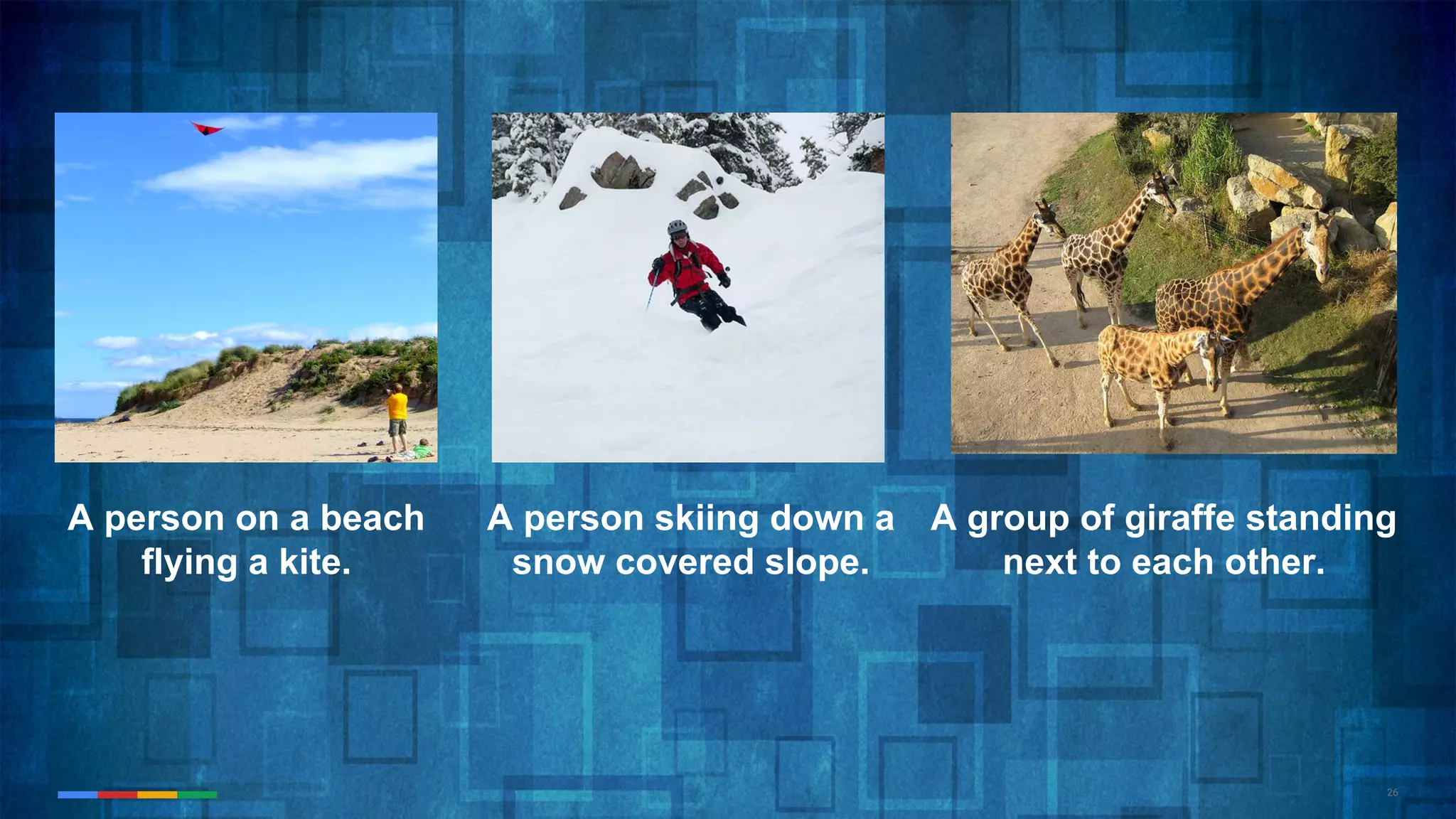 26
A person on a beach
flying a kite.
A person skiing down a
snow covered slope.
A group of giraffe standing
next to each other.
 