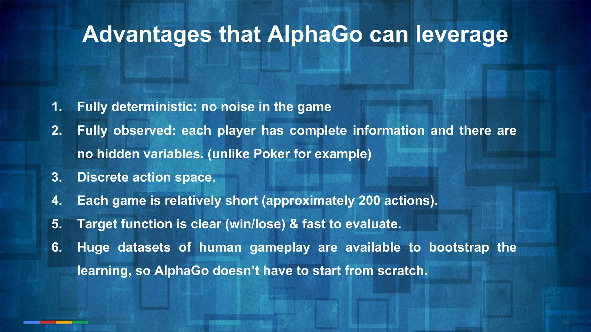 50
Advantages that AlphaGo can leverage
1. Fully deterministic: no noise in the game
2. Fully observed: each player has complete information and there are
no hidden variables. (unlike Poker for example)
3. Discrete action space.
4. Each game is relatively short (approximately 200 actions).
5. Target function is clear (win/lose) & fast to evaluate.
6. Huge datasets of human gameplay are available to bootstrap the
learning, so AlphaGo doesn’t have to start from scratch.
 