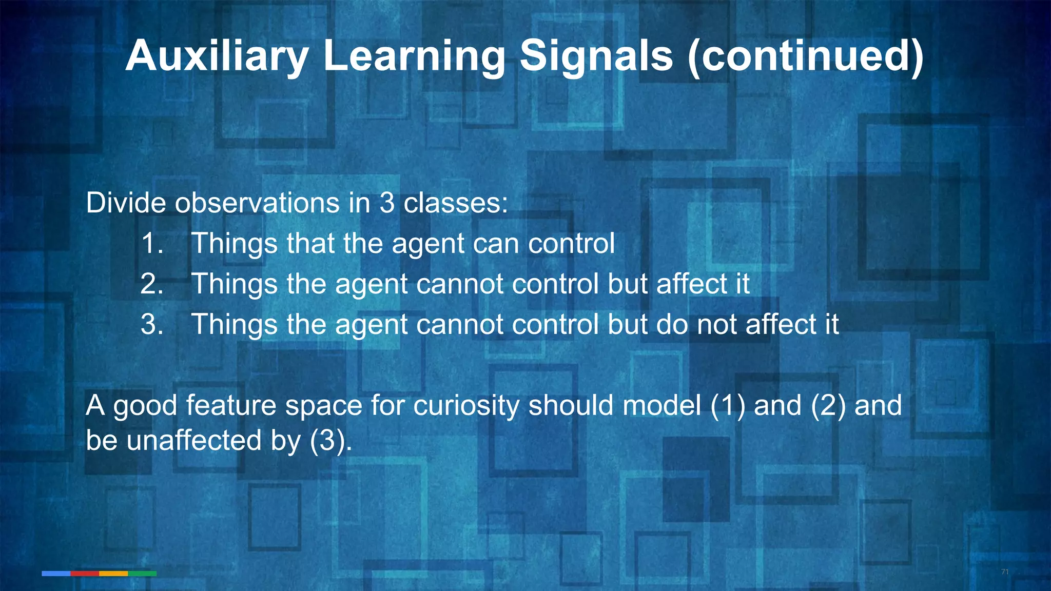 71
Auxiliary Learning Signals (continued)
Divide observations in 3 classes:
1. Things that the agent can control
2. Things the agent cannot control but affect it
3. Things the agent cannot control but do not affect it
A good feature space for curiosity should model (1) and (2) and
be unaffected by (3).
 