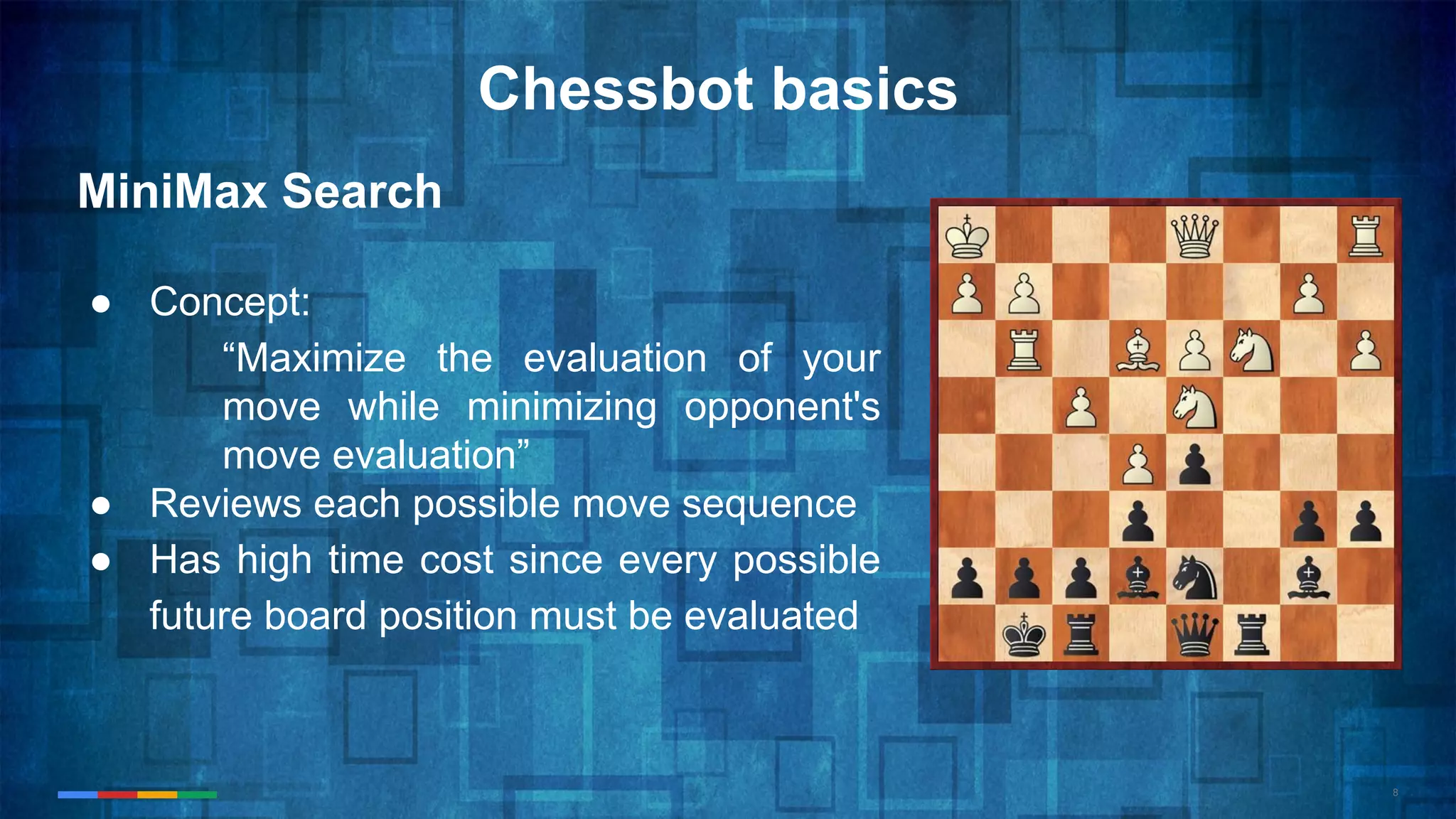 8
Chessbot basics
MiniMax Search
● Concept:
“Maximize the evaluation of your
move while minimizing opponent's
move evaluation”
● Reviews each possible move sequence
● Has high time cost since every possible
future board position must be evaluated
 
