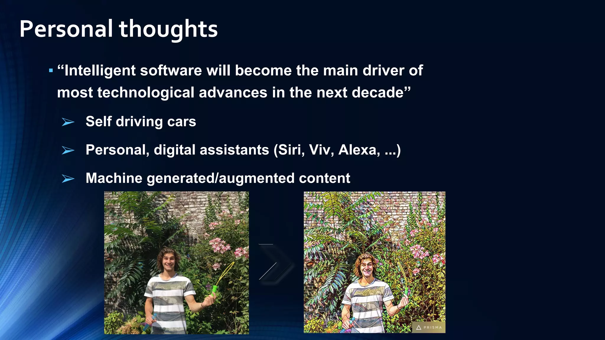 ▪ “Intelligent software will become the main driver of
most technological advances in the next decade”
➢ Self driving cars
➢ Personal, digital assistants (Siri, Viv, Alexa, ...)
➢ Machine generated/augmented content
Personal thoughts
 