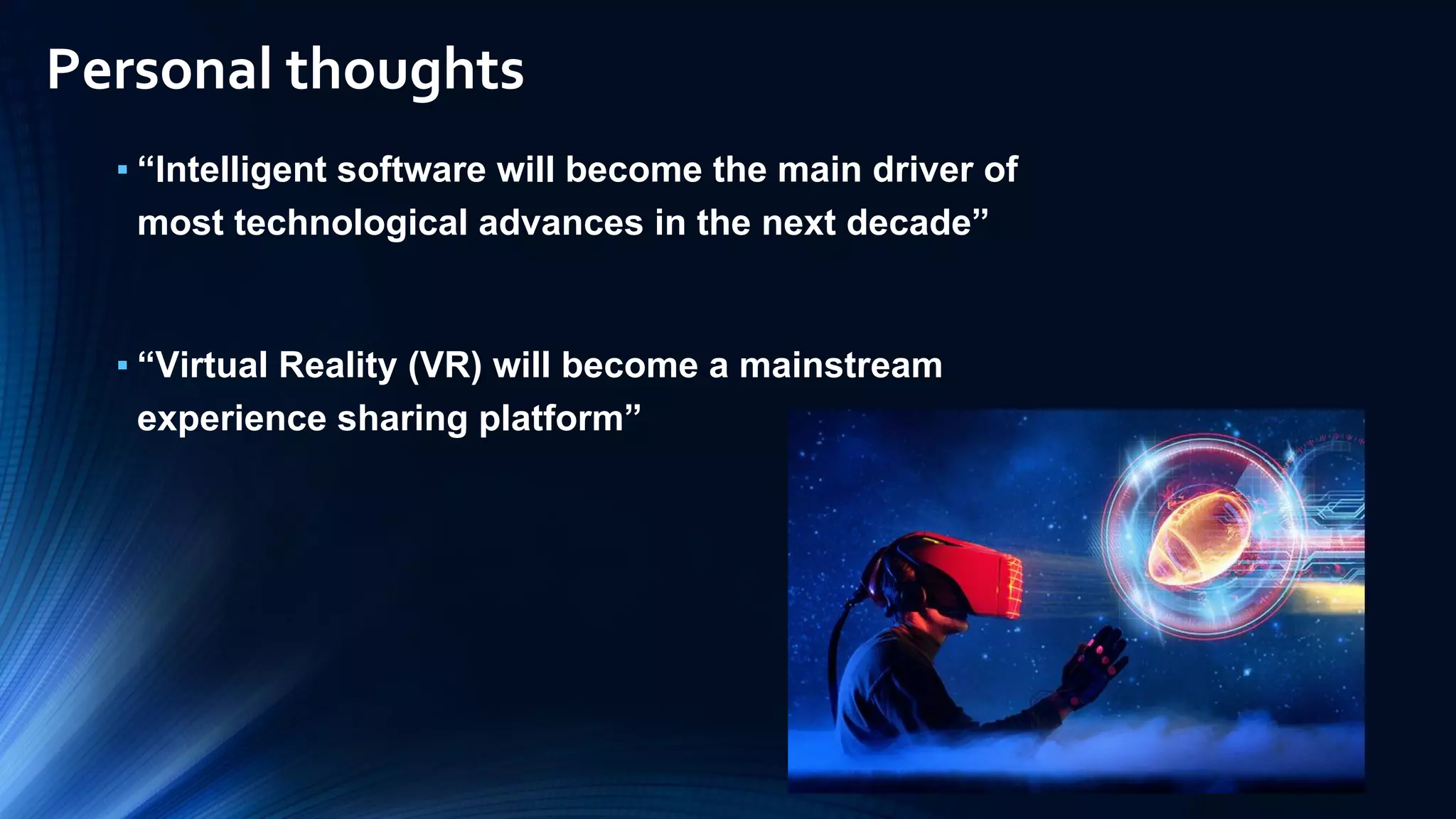 ▪ “Intelligent software will become the main driver of
most technological advances in the next decade”
▪ “Virtual Reality (VR) will become a mainstream
experience sharing platform”
Personal thoughts
 